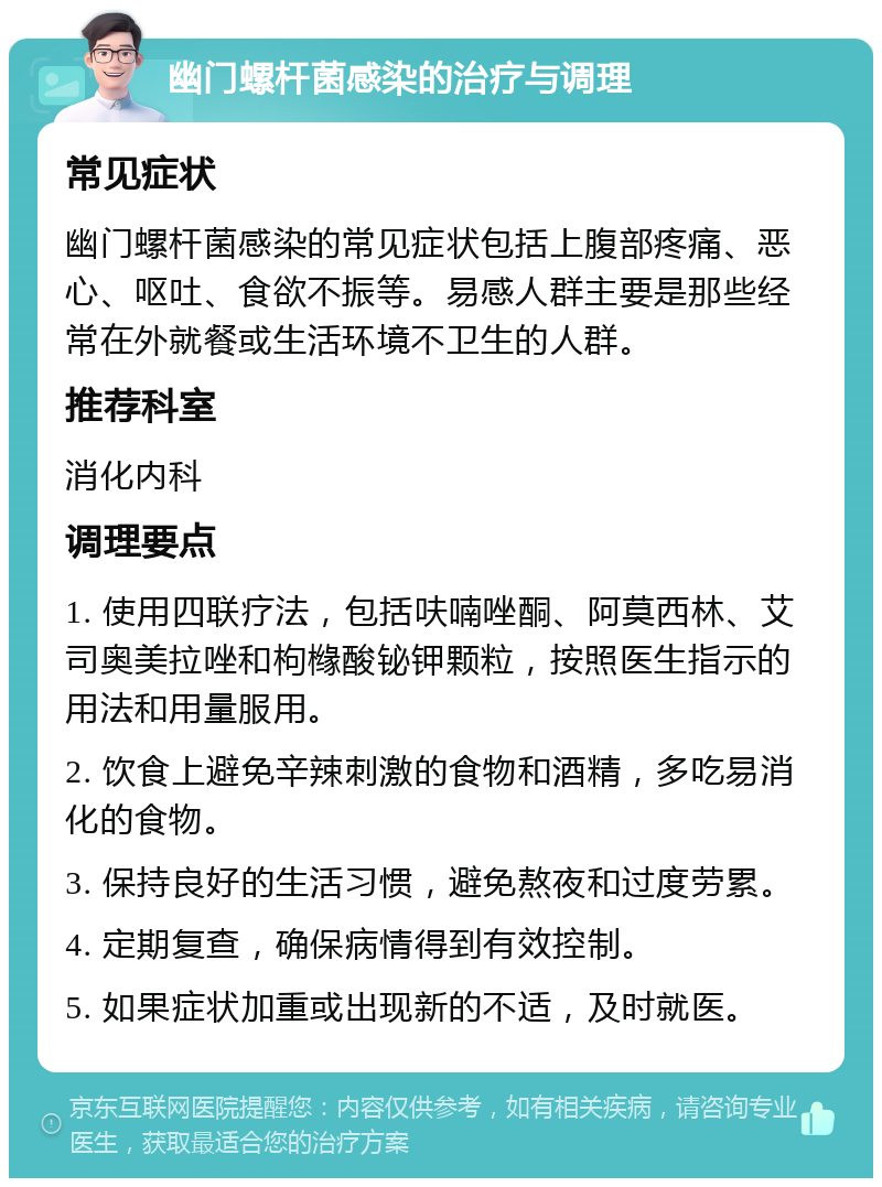 幽门螺杆菌感染的治疗与调理 常见症状 幽门螺杆菌感染的常见症状包括上腹部疼痛、恶心、呕吐、食欲不振等。易感人群主要是那些经常在外就餐或生活环境不卫生的人群。 推荐科室 消化内科 调理要点 1. 使用四联疗法，包括呋喃唑酮、阿莫西林、艾司奥美拉唑和枸橼酸铋钾颗粒，按照医生指示的用法和用量服用。 2. 饮食上避免辛辣刺激的食物和酒精，多吃易消化的食物。 3. 保持良好的生活习惯，避免熬夜和过度劳累。 4. 定期复查，确保病情得到有效控制。 5. 如果症状加重或出现新的不适，及时就医。