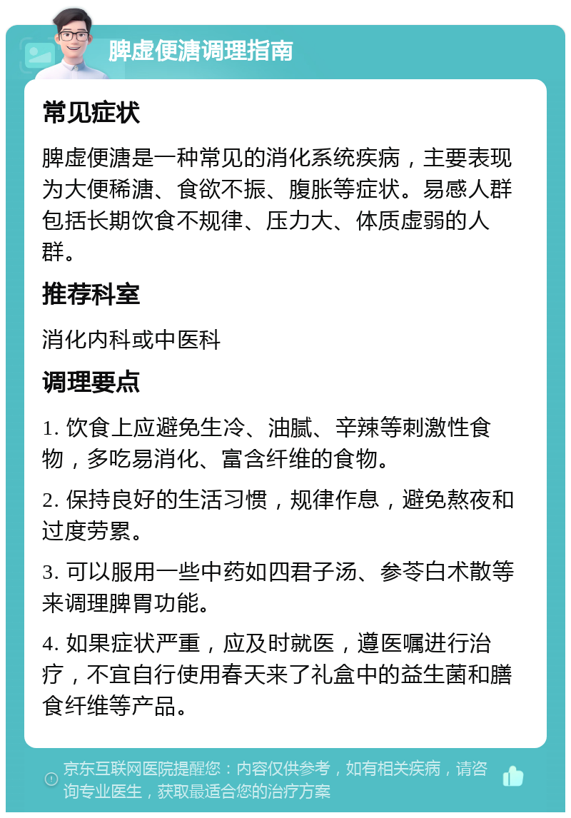 脾虚便溏调理指南 常见症状 脾虚便溏是一种常见的消化系统疾病，主要表现为大便稀溏、食欲不振、腹胀等症状。易感人群包括长期饮食不规律、压力大、体质虚弱的人群。 推荐科室 消化内科或中医科 调理要点 1. 饮食上应避免生冷、油腻、辛辣等刺激性食物，多吃易消化、富含纤维的食物。 2. 保持良好的生活习惯，规律作息，避免熬夜和过度劳累。 3. 可以服用一些中药如四君子汤、参苓白术散等来调理脾胃功能。 4. 如果症状严重，应及时就医，遵医嘱进行治疗，不宜自行使用春天来了礼盒中的益生菌和膳食纤维等产品。