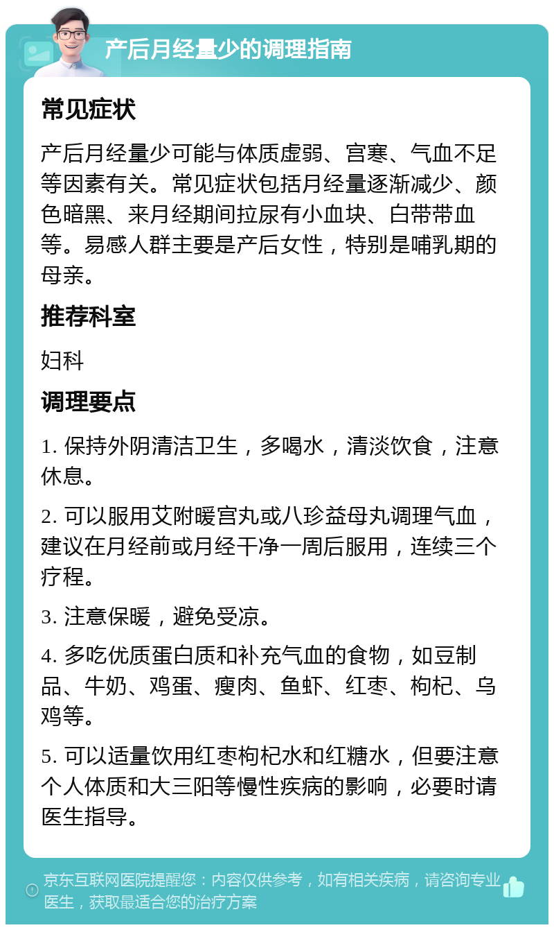 产后月经量少的调理指南 常见症状 产后月经量少可能与体质虚弱、宫寒、气血不足等因素有关。常见症状包括月经量逐渐减少、颜色暗黑、来月经期间拉尿有小血块、白带带血等。易感人群主要是产后女性，特别是哺乳期的母亲。 推荐科室 妇科 调理要点 1. 保持外阴清洁卫生，多喝水，清淡饮食，注意休息。 2. 可以服用艾附暖宫丸或八珍益母丸调理气血，建议在月经前或月经干净一周后服用，连续三个疗程。 3. 注意保暖，避免受凉。 4. 多吃优质蛋白质和补充气血的食物，如豆制品、牛奶、鸡蛋、瘦肉、鱼虾、红枣、枸杞、乌鸡等。 5. 可以适量饮用红枣枸杞水和红糖水，但要注意个人体质和大三阳等慢性疾病的影响，必要时请医生指导。