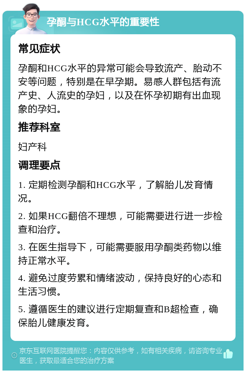 孕酮与HCG水平的重要性 常见症状 孕酮和HCG水平的异常可能会导致流产、胎动不安等问题，特别是在早孕期。易感人群包括有流产史、人流史的孕妇，以及在怀孕初期有出血现象的孕妇。 推荐科室 妇产科 调理要点 1. 定期检测孕酮和HCG水平，了解胎儿发育情况。 2. 如果HCG翻倍不理想，可能需要进行进一步检查和治疗。 3. 在医生指导下，可能需要服用孕酮类药物以维持正常水平。 4. 避免过度劳累和情绪波动，保持良好的心态和生活习惯。 5. 遵循医生的建议进行定期复查和B超检查，确保胎儿健康发育。