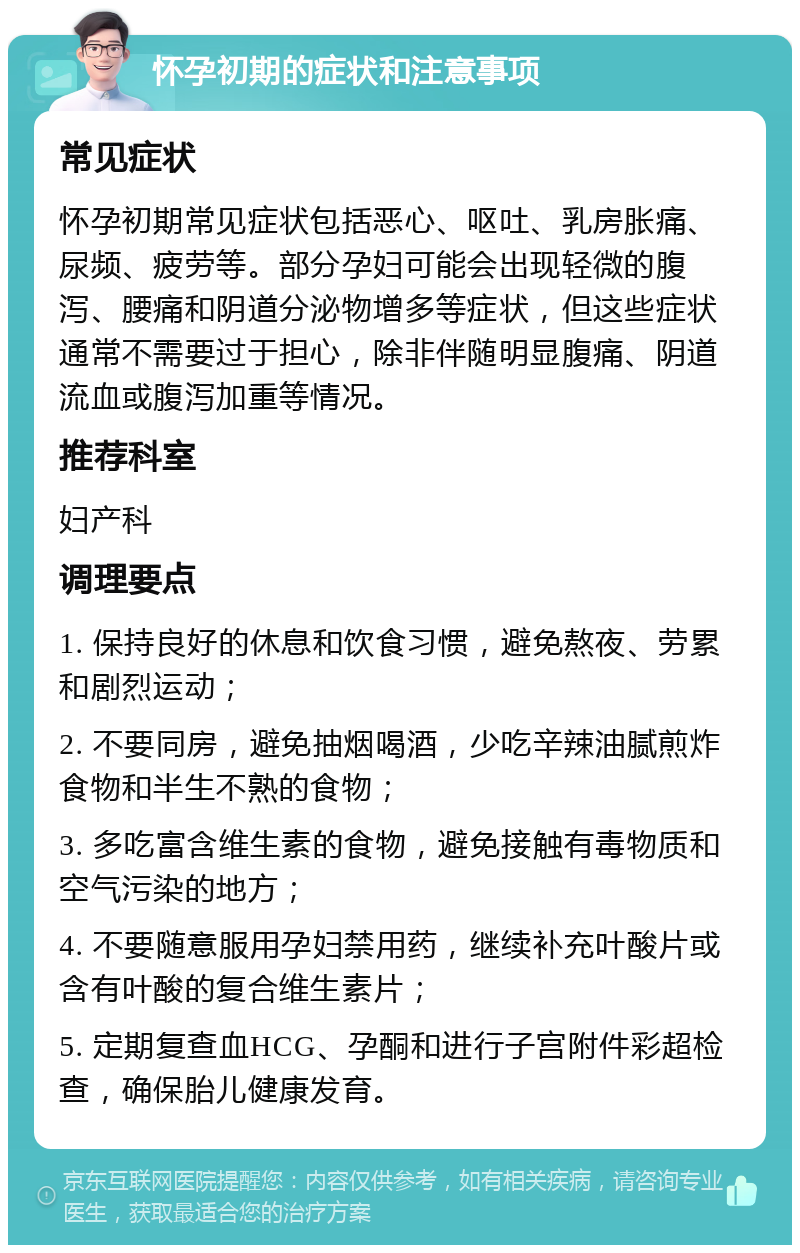 怀孕初期的症状和注意事项 常见症状 怀孕初期常见症状包括恶心、呕吐、乳房胀痛、尿频、疲劳等。部分孕妇可能会出现轻微的腹泻、腰痛和阴道分泌物增多等症状，但这些症状通常不需要过于担心，除非伴随明显腹痛、阴道流血或腹泻加重等情况。 推荐科室 妇产科 调理要点 1. 保持良好的休息和饮食习惯，避免熬夜、劳累和剧烈运动； 2. 不要同房，避免抽烟喝酒，少吃辛辣油腻煎炸食物和半生不熟的食物； 3. 多吃富含维生素的食物，避免接触有毒物质和空气污染的地方； 4. 不要随意服用孕妇禁用药，继续补充叶酸片或含有叶酸的复合维生素片； 5. 定期复查血HCG、孕酮和进行子宫附件彩超检查，确保胎儿健康发育。