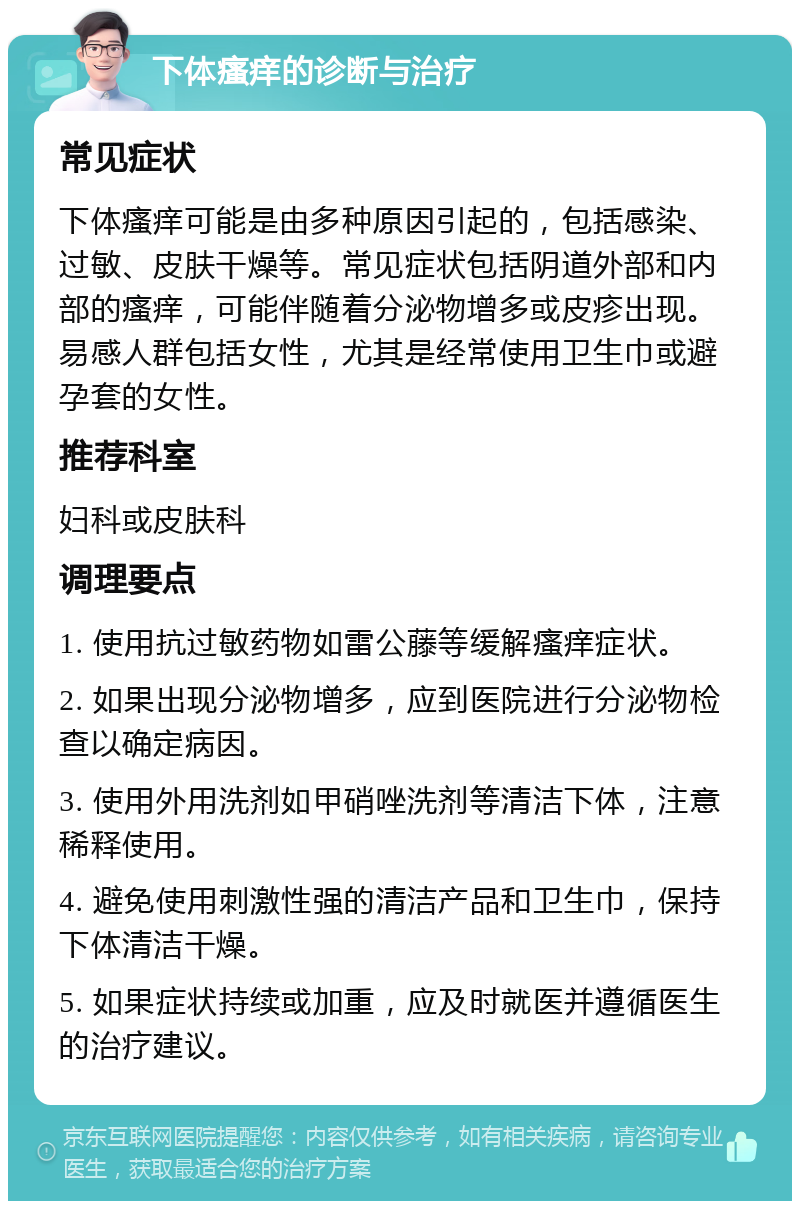 下体瘙痒的诊断与治疗 常见症状 下体瘙痒可能是由多种原因引起的，包括感染、过敏、皮肤干燥等。常见症状包括阴道外部和内部的瘙痒，可能伴随着分泌物增多或皮疹出现。易感人群包括女性，尤其是经常使用卫生巾或避孕套的女性。 推荐科室 妇科或皮肤科 调理要点 1. 使用抗过敏药物如雷公藤等缓解瘙痒症状。 2. 如果出现分泌物增多，应到医院进行分泌物检查以确定病因。 3. 使用外用洗剂如甲硝唑洗剂等清洁下体，注意稀释使用。 4. 避免使用刺激性强的清洁产品和卫生巾，保持下体清洁干燥。 5. 如果症状持续或加重，应及时就医并遵循医生的治疗建议。