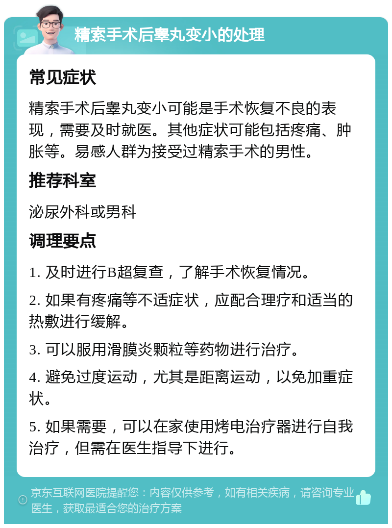 精索手术后睾丸变小的处理 常见症状 精索手术后睾丸变小可能是手术恢复不良的表现，需要及时就医。其他症状可能包括疼痛、肿胀等。易感人群为接受过精索手术的男性。 推荐科室 泌尿外科或男科 调理要点 1. 及时进行B超复查，了解手术恢复情况。 2. 如果有疼痛等不适症状，应配合理疗和适当的热敷进行缓解。 3. 可以服用滑膜炎颗粒等药物进行治疗。 4. 避免过度运动，尤其是距离运动，以免加重症状。 5. 如果需要，可以在家使用烤电治疗器进行自我治疗，但需在医生指导下进行。