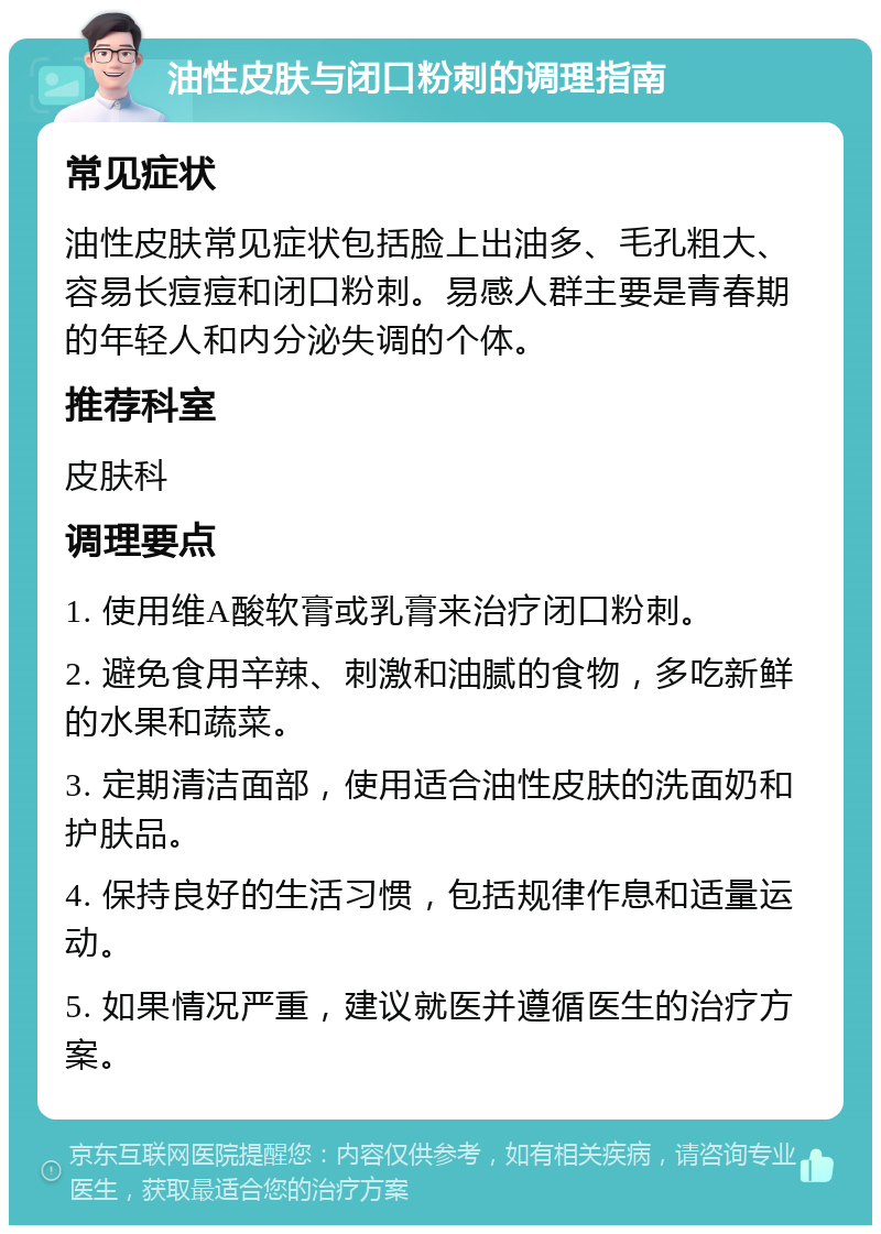 油性皮肤与闭口粉刺的调理指南 常见症状 油性皮肤常见症状包括脸上出油多、毛孔粗大、容易长痘痘和闭口粉刺。易感人群主要是青春期的年轻人和内分泌失调的个体。 推荐科室 皮肤科 调理要点 1. 使用维A酸软膏或乳膏来治疗闭口粉刺。 2. 避免食用辛辣、刺激和油腻的食物，多吃新鲜的水果和蔬菜。 3. 定期清洁面部，使用适合油性皮肤的洗面奶和护肤品。 4. 保持良好的生活习惯，包括规律作息和适量运动。 5. 如果情况严重，建议就医并遵循医生的治疗方案。