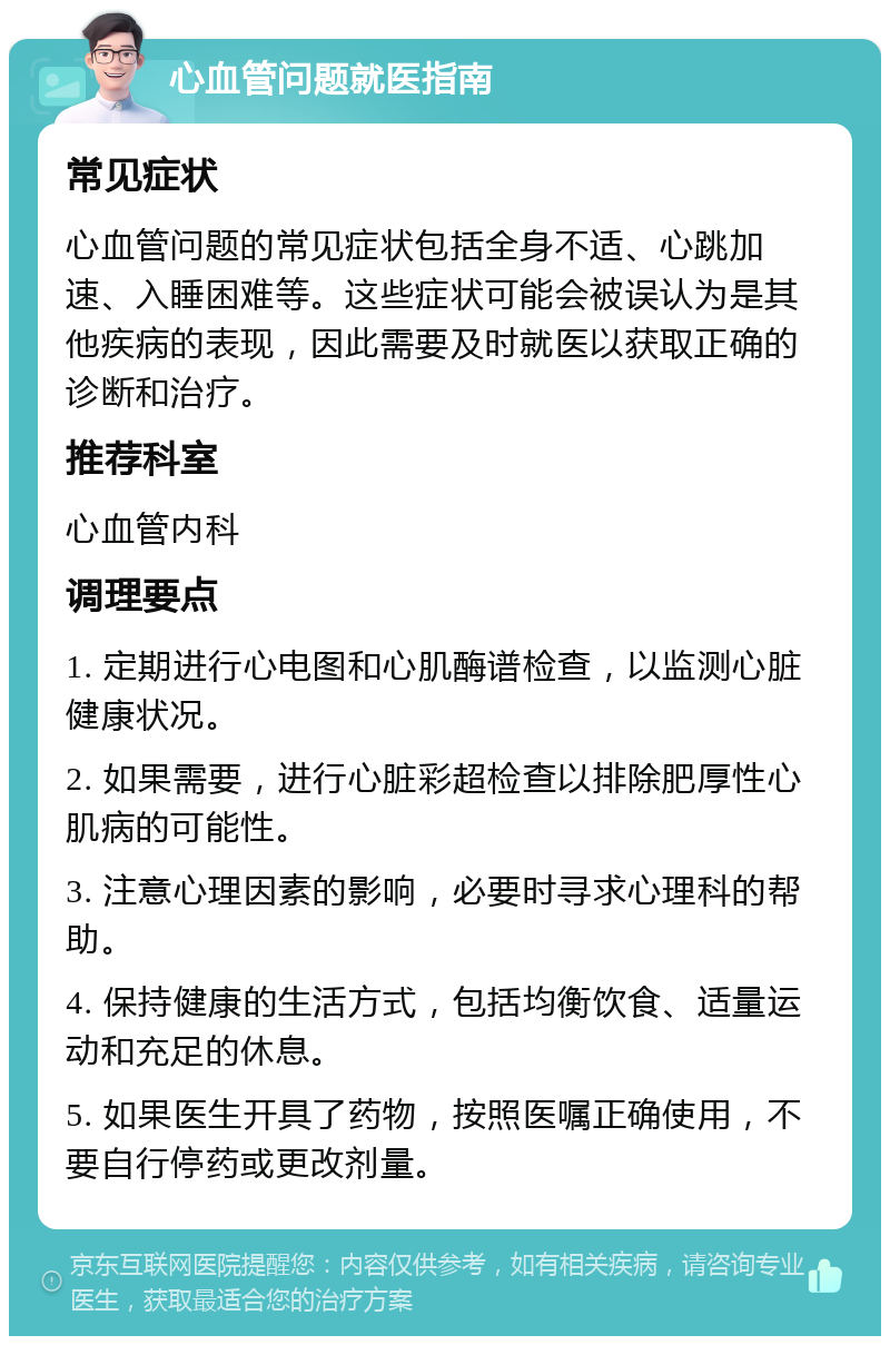 心血管问题就医指南 常见症状 心血管问题的常见症状包括全身不适、心跳加速、入睡困难等。这些症状可能会被误认为是其他疾病的表现，因此需要及时就医以获取正确的诊断和治疗。 推荐科室 心血管内科 调理要点 1. 定期进行心电图和心肌酶谱检查，以监测心脏健康状况。 2. 如果需要，进行心脏彩超检查以排除肥厚性心肌病的可能性。 3. 注意心理因素的影响，必要时寻求心理科的帮助。 4. 保持健康的生活方式，包括均衡饮食、适量运动和充足的休息。 5. 如果医生开具了药物，按照医嘱正确使用，不要自行停药或更改剂量。