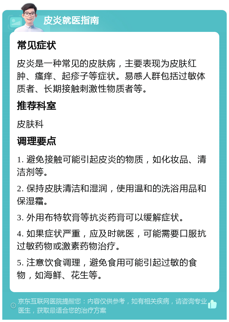 皮炎就医指南 常见症状 皮炎是一种常见的皮肤病，主要表现为皮肤红肿、瘙痒、起疹子等症状。易感人群包括过敏体质者、长期接触刺激性物质者等。 推荐科室 皮肤科 调理要点 1. 避免接触可能引起皮炎的物质，如化妆品、清洁剂等。 2. 保持皮肤清洁和湿润，使用温和的洗浴用品和保湿霜。 3. 外用布特软膏等抗炎药膏可以缓解症状。 4. 如果症状严重，应及时就医，可能需要口服抗过敏药物或激素药物治疗。 5. 注意饮食调理，避免食用可能引起过敏的食物，如海鲜、花生等。