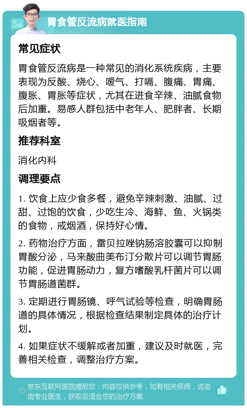 胃食管反流病就医指南 常见症状 胃食管反流病是一种常见的消化系统疾病，主要表现为反酸、烧心、嗳气、打嗝、腹痛、胃痛、腹胀、胃胀等症状，尤其在进食辛辣、油腻食物后加重。易感人群包括中老年人、肥胖者、长期吸烟者等。 推荐科室 消化内科 调理要点 1. 饮食上应少食多餐，避免辛辣刺激、油腻、过甜、过饱的饮食，少吃生冷、海鲜、鱼、火锅类的食物，戒烟酒，保持好心情。 2. 药物治疗方面，雷贝拉唑钠肠溶胶囊可以抑制胃酸分泌，马来酸曲美布汀分散片可以调节胃肠功能，促进胃肠动力，复方嗜酸乳杆菌片可以调节胃肠道菌群。 3. 定期进行胃肠镜、呼气试验等检查，明确胃肠道的具体情况，根据检查结果制定具体的治疗计划。 4. 如果症状不缓解或者加重，建议及时就医，完善相关检查，调整治疗方案。