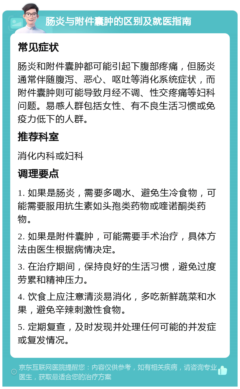 肠炎与附件囊肿的区别及就医指南 常见症状 肠炎和附件囊肿都可能引起下腹部疼痛，但肠炎通常伴随腹泻、恶心、呕吐等消化系统症状，而附件囊肿则可能导致月经不调、性交疼痛等妇科问题。易感人群包括女性、有不良生活习惯或免疫力低下的人群。 推荐科室 消化内科或妇科 调理要点 1. 如果是肠炎，需要多喝水、避免生冷食物，可能需要服用抗生素如头孢类药物或喹诺酮类药物。 2. 如果是附件囊肿，可能需要手术治疗，具体方法由医生根据病情决定。 3. 在治疗期间，保持良好的生活习惯，避免过度劳累和精神压力。 4. 饮食上应注意清淡易消化，多吃新鲜蔬菜和水果，避免辛辣刺激性食物。 5. 定期复查，及时发现并处理任何可能的并发症或复发情况。