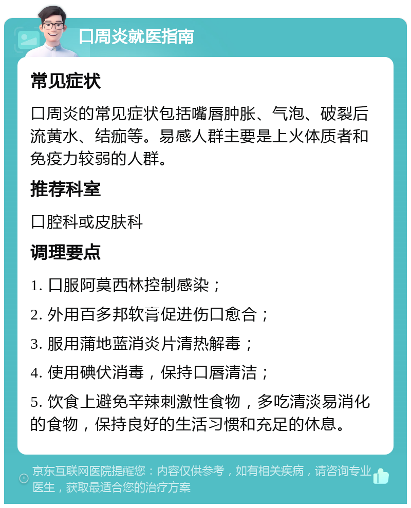 口周炎就医指南 常见症状 口周炎的常见症状包括嘴唇肿胀、气泡、破裂后流黄水、结痂等。易感人群主要是上火体质者和免疫力较弱的人群。 推荐科室 口腔科或皮肤科 调理要点 1. 口服阿莫西林控制感染； 2. 外用百多邦软膏促进伤口愈合； 3. 服用蒲地蓝消炎片清热解毒； 4. 使用碘伏消毒，保持口唇清洁； 5. 饮食上避免辛辣刺激性食物，多吃清淡易消化的食物，保持良好的生活习惯和充足的休息。