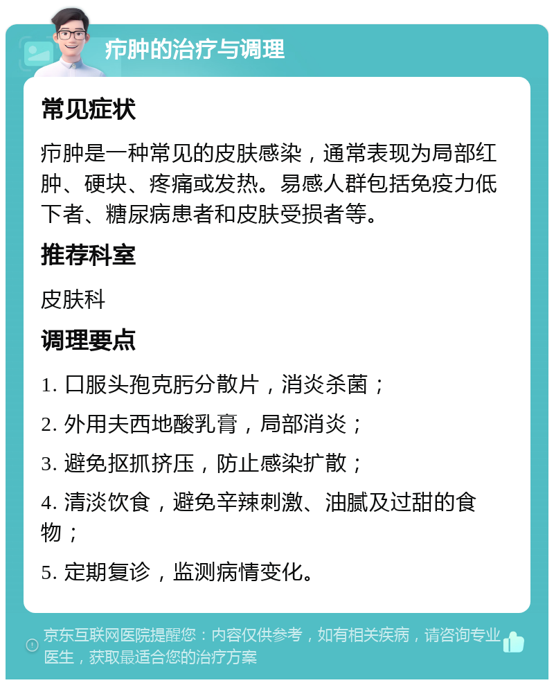 疖肿的治疗与调理 常见症状 疖肿是一种常见的皮肤感染，通常表现为局部红肿、硬块、疼痛或发热。易感人群包括免疫力低下者、糖尿病患者和皮肤受损者等。 推荐科室 皮肤科 调理要点 1. 口服头孢克肟分散片，消炎杀菌； 2. 外用夫西地酸乳膏，局部消炎； 3. 避免抠抓挤压，防止感染扩散； 4. 清淡饮食，避免辛辣刺激、油腻及过甜的食物； 5. 定期复诊，监测病情变化。