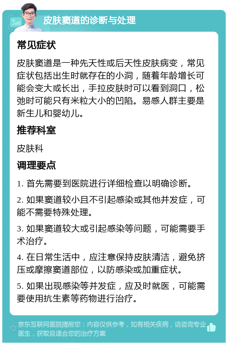 皮肤窦道的诊断与处理 常见症状 皮肤窦道是一种先天性或后天性皮肤病变，常见症状包括出生时就存在的小洞，随着年龄增长可能会变大或长出，手拉皮肤时可以看到洞口，松弛时可能只有米粒大小的凹陷。易感人群主要是新生儿和婴幼儿。 推荐科室 皮肤科 调理要点 1. 首先需要到医院进行详细检查以明确诊断。 2. 如果窦道较小且不引起感染或其他并发症，可能不需要特殊处理。 3. 如果窦道较大或引起感染等问题，可能需要手术治疗。 4. 在日常生活中，应注意保持皮肤清洁，避免挤压或摩擦窦道部位，以防感染或加重症状。 5. 如果出现感染等并发症，应及时就医，可能需要使用抗生素等药物进行治疗。