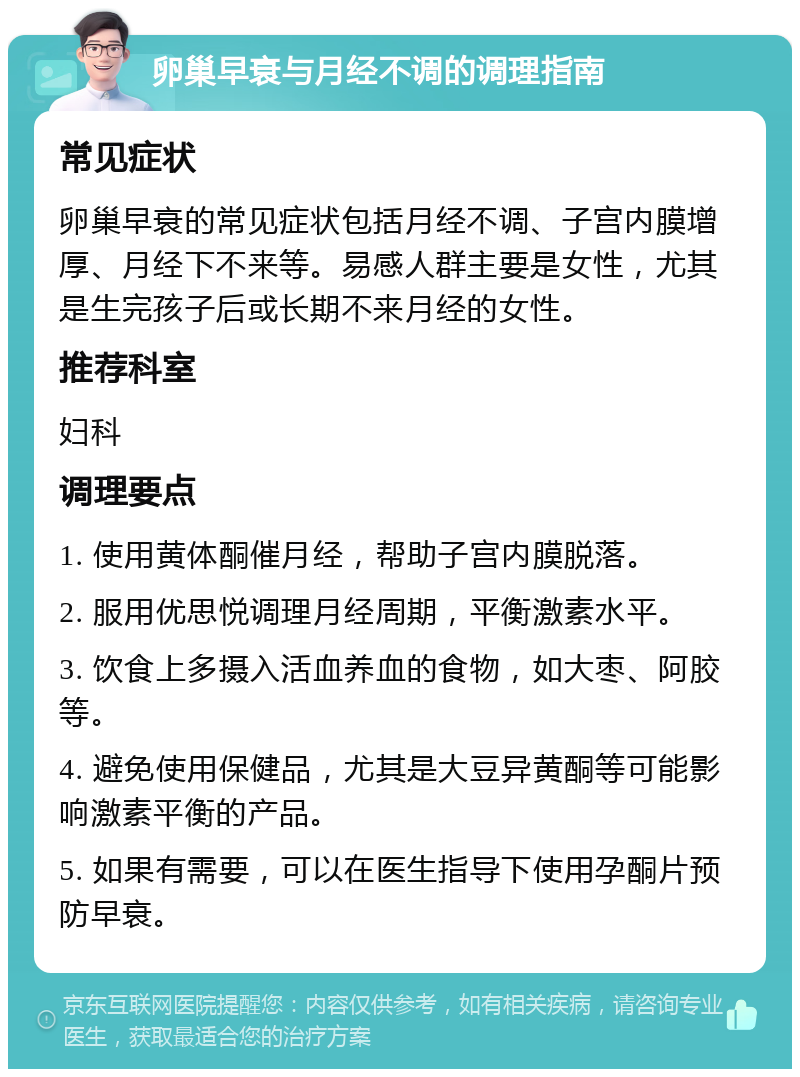 卵巢早衰与月经不调的调理指南 常见症状 卵巢早衰的常见症状包括月经不调、子宫内膜增厚、月经下不来等。易感人群主要是女性，尤其是生完孩子后或长期不来月经的女性。 推荐科室 妇科 调理要点 1. 使用黄体酮催月经，帮助子宫内膜脱落。 2. 服用优思悦调理月经周期，平衡激素水平。 3. 饮食上多摄入活血养血的食物，如大枣、阿胶等。 4. 避免使用保健品，尤其是大豆异黄酮等可能影响激素平衡的产品。 5. 如果有需要，可以在医生指导下使用孕酮片预防早衰。