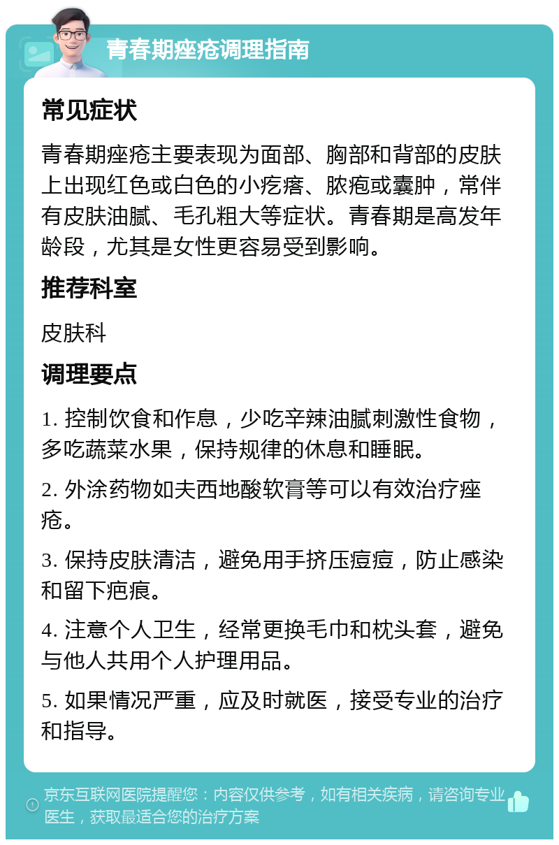 青春期痤疮调理指南 常见症状 青春期痤疮主要表现为面部、胸部和背部的皮肤上出现红色或白色的小疙瘩、脓疱或囊肿，常伴有皮肤油腻、毛孔粗大等症状。青春期是高发年龄段，尤其是女性更容易受到影响。 推荐科室 皮肤科 调理要点 1. 控制饮食和作息，少吃辛辣油腻刺激性食物，多吃蔬菜水果，保持规律的休息和睡眠。 2. 外涂药物如夫西地酸软膏等可以有效治疗痤疮。 3. 保持皮肤清洁，避免用手挤压痘痘，防止感染和留下疤痕。 4. 注意个人卫生，经常更换毛巾和枕头套，避免与他人共用个人护理用品。 5. 如果情况严重，应及时就医，接受专业的治疗和指导。