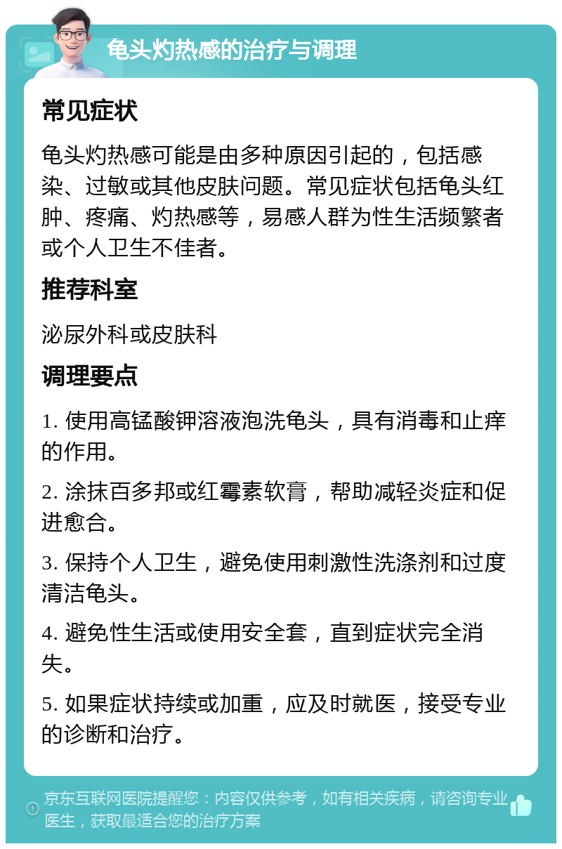 龟头灼热感的治疗与调理 常见症状 龟头灼热感可能是由多种原因引起的，包括感染、过敏或其他皮肤问题。常见症状包括龟头红肿、疼痛、灼热感等，易感人群为性生活频繁者或个人卫生不佳者。 推荐科室 泌尿外科或皮肤科 调理要点 1. 使用高锰酸钾溶液泡洗龟头，具有消毒和止痒的作用。 2. 涂抹百多邦或红霉素软膏，帮助减轻炎症和促进愈合。 3. 保持个人卫生，避免使用刺激性洗涤剂和过度清洁龟头。 4. 避免性生活或使用安全套，直到症状完全消失。 5. 如果症状持续或加重，应及时就医，接受专业的诊断和治疗。