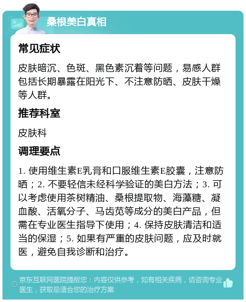 桑根美白真相 常见症状 皮肤暗沉、色斑、黑色素沉着等问题，易感人群包括长期暴露在阳光下、不注意防晒、皮肤干燥等人群。 推荐科室 皮肤科 调理要点 1. 使用维生素E乳膏和口服维生素E胶囊，注意防晒；2. 不要轻信未经科学验证的美白方法；3. 可以考虑使用茶树精油、桑根提取物、海藻糖、凝血酸、活氧分子、马齿苋等成分的美白产品，但需在专业医生指导下使用；4. 保持皮肤清洁和适当的保湿；5. 如果有严重的皮肤问题，应及时就医，避免自我诊断和治疗。