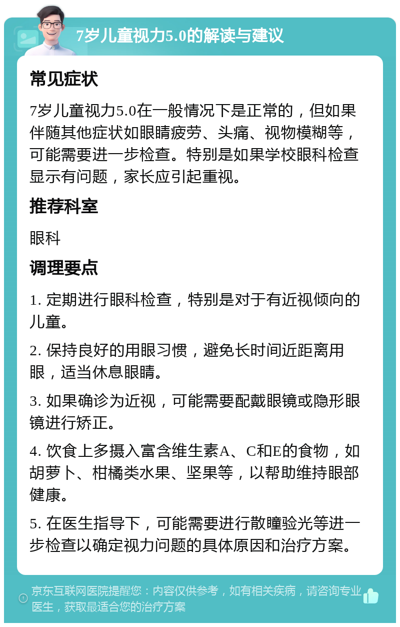 7岁儿童视力5.0的解读与建议 常见症状 7岁儿童视力5.0在一般情况下是正常的，但如果伴随其他症状如眼睛疲劳、头痛、视物模糊等，可能需要进一步检查。特别是如果学校眼科检查显示有问题，家长应引起重视。 推荐科室 眼科 调理要点 1. 定期进行眼科检查，特别是对于有近视倾向的儿童。 2. 保持良好的用眼习惯，避免长时间近距离用眼，适当休息眼睛。 3. 如果确诊为近视，可能需要配戴眼镜或隐形眼镜进行矫正。 4. 饮食上多摄入富含维生素A、C和E的食物，如胡萝卜、柑橘类水果、坚果等，以帮助维持眼部健康。 5. 在医生指导下，可能需要进行散瞳验光等进一步检查以确定视力问题的具体原因和治疗方案。