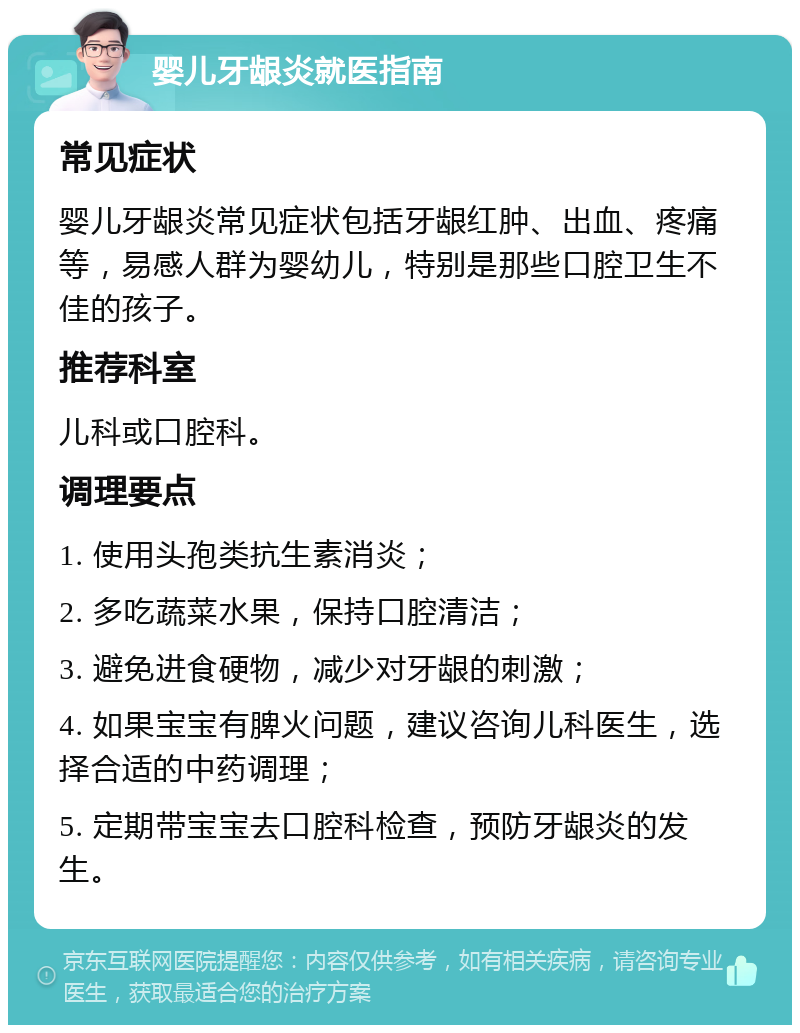 婴儿牙龈炎就医指南 常见症状 婴儿牙龈炎常见症状包括牙龈红肿、出血、疼痛等，易感人群为婴幼儿，特别是那些口腔卫生不佳的孩子。 推荐科室 儿科或口腔科。 调理要点 1. 使用头孢类抗生素消炎； 2. 多吃蔬菜水果，保持口腔清洁； 3. 避免进食硬物，减少对牙龈的刺激； 4. 如果宝宝有脾火问题，建议咨询儿科医生，选择合适的中药调理； 5. 定期带宝宝去口腔科检查，预防牙龈炎的发生。