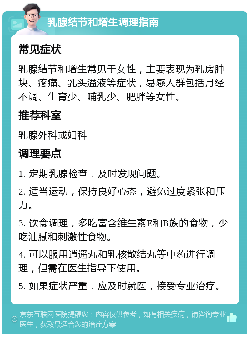 乳腺结节和增生调理指南 常见症状 乳腺结节和增生常见于女性，主要表现为乳房肿块、疼痛、乳头溢液等症状，易感人群包括月经不调、生育少、哺乳少、肥胖等女性。 推荐科室 乳腺外科或妇科 调理要点 1. 定期乳腺检查，及时发现问题。 2. 适当运动，保持良好心态，避免过度紧张和压力。 3. 饮食调理，多吃富含维生素E和B族的食物，少吃油腻和刺激性食物。 4. 可以服用逍遥丸和乳核散结丸等中药进行调理，但需在医生指导下使用。 5. 如果症状严重，应及时就医，接受专业治疗。