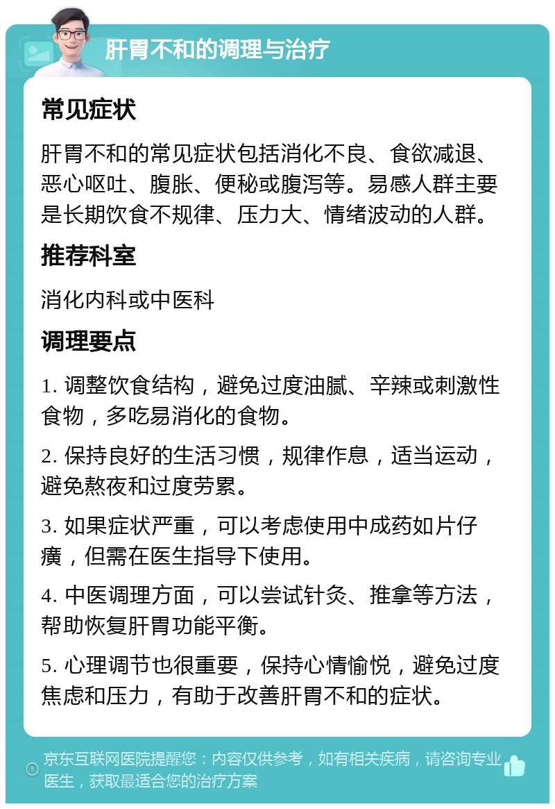 肝胃不和的调理与治疗 常见症状 肝胃不和的常见症状包括消化不良、食欲减退、恶心呕吐、腹胀、便秘或腹泻等。易感人群主要是长期饮食不规律、压力大、情绪波动的人群。 推荐科室 消化内科或中医科 调理要点 1. 调整饮食结构，避免过度油腻、辛辣或刺激性食物，多吃易消化的食物。 2. 保持良好的生活习惯，规律作息，适当运动，避免熬夜和过度劳累。 3. 如果症状严重，可以考虑使用中成药如片仔癀，但需在医生指导下使用。 4. 中医调理方面，可以尝试针灸、推拿等方法，帮助恢复肝胃功能平衡。 5. 心理调节也很重要，保持心情愉悦，避免过度焦虑和压力，有助于改善肝胃不和的症状。