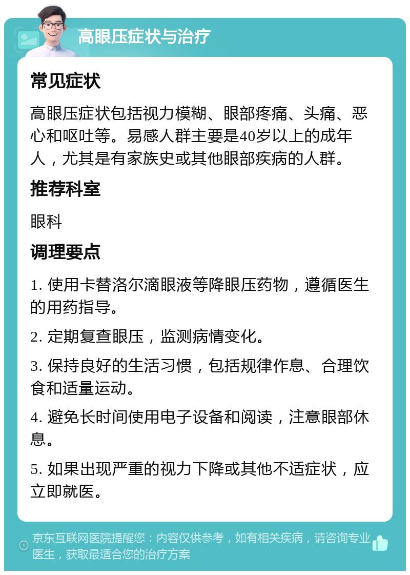 高眼压症状与治疗 常见症状 高眼压症状包括视力模糊、眼部疼痛、头痛、恶心和呕吐等。易感人群主要是40岁以上的成年人，尤其是有家族史或其他眼部疾病的人群。 推荐科室 眼科 调理要点 1. 使用卡替洛尔滴眼液等降眼压药物，遵循医生的用药指导。 2. 定期复查眼压，监测病情变化。 3. 保持良好的生活习惯，包括规律作息、合理饮食和适量运动。 4. 避免长时间使用电子设备和阅读，注意眼部休息。 5. 如果出现严重的视力下降或其他不适症状，应立即就医。