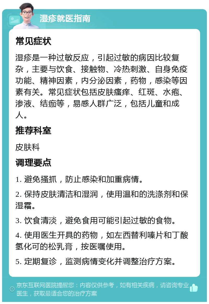 湿疹就医指南 常见症状 湿疹是一种过敏反应，引起过敏的病因比较复杂，主要与饮食、接触物、冷热刺激、自身免疫功能、精神因素，内分泌因素，药物，感染等因素有关。常见症状包括皮肤瘙痒、红斑、水疱、渗液、结痂等，易感人群广泛，包括儿童和成人。 推荐科室 皮肤科 调理要点 1. 避免搔抓，防止感染和加重病情。 2. 保持皮肤清洁和湿润，使用温和的洗涤剂和保湿霜。 3. 饮食清淡，避免食用可能引起过敏的食物。 4. 使用医生开具的药物，如左西替利嗪片和丁酸氢化可的松乳膏，按医嘱使用。 5. 定期复诊，监测病情变化并调整治疗方案。