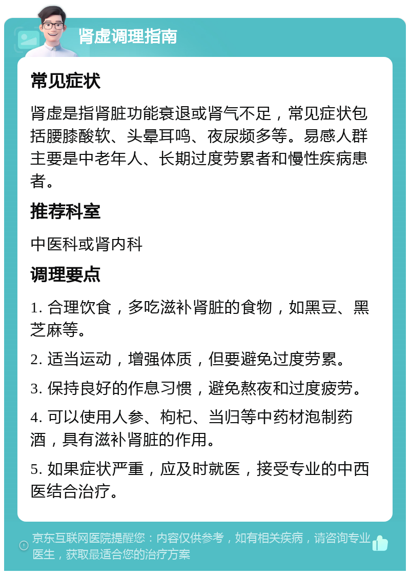 肾虚调理指南 常见症状 肾虚是指肾脏功能衰退或肾气不足，常见症状包括腰膝酸软、头晕耳鸣、夜尿频多等。易感人群主要是中老年人、长期过度劳累者和慢性疾病患者。 推荐科室 中医科或肾内科 调理要点 1. 合理饮食，多吃滋补肾脏的食物，如黑豆、黑芝麻等。 2. 适当运动，增强体质，但要避免过度劳累。 3. 保持良好的作息习惯，避免熬夜和过度疲劳。 4. 可以使用人参、枸杞、当归等中药材泡制药酒，具有滋补肾脏的作用。 5. 如果症状严重，应及时就医，接受专业的中西医结合治疗。