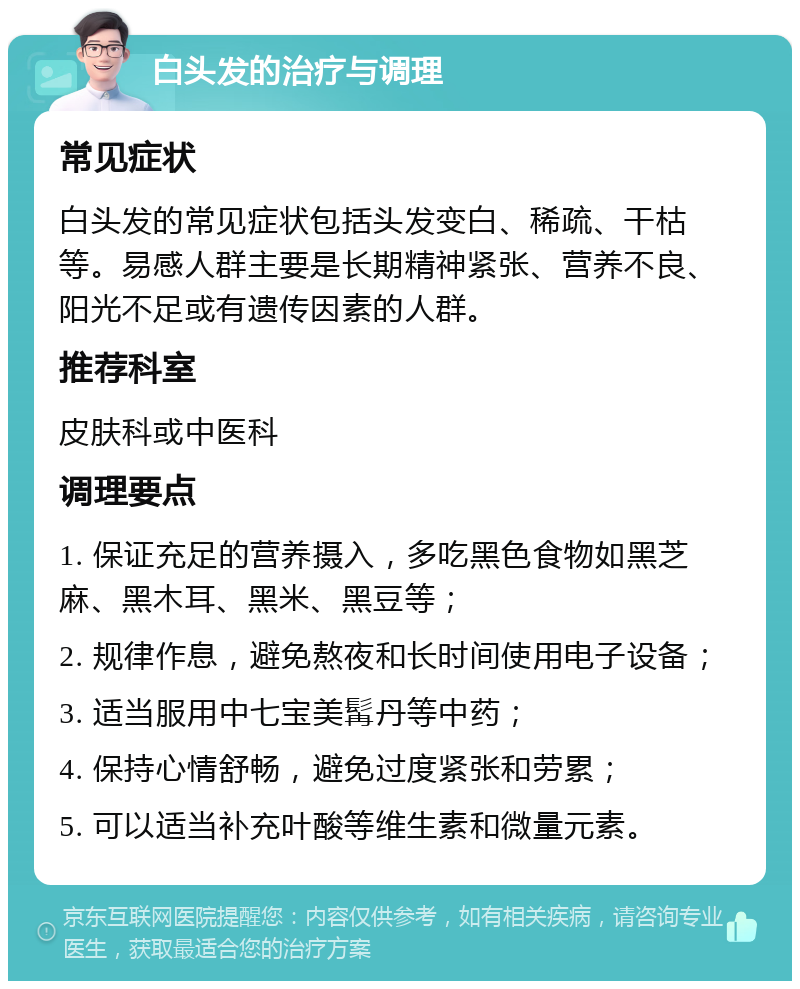 白头发的治疗与调理 常见症状 白头发的常见症状包括头发变白、稀疏、干枯等。易感人群主要是长期精神紧张、营养不良、阳光不足或有遗传因素的人群。 推荐科室 皮肤科或中医科 调理要点 1. 保证充足的营养摄入，多吃黑色食物如黑芝麻、黑木耳、黑米、黑豆等； 2. 规律作息，避免熬夜和长时间使用电子设备； 3. 适当服用中七宝美髯丹等中药； 4. 保持心情舒畅，避免过度紧张和劳累； 5. 可以适当补充叶酸等维生素和微量元素。