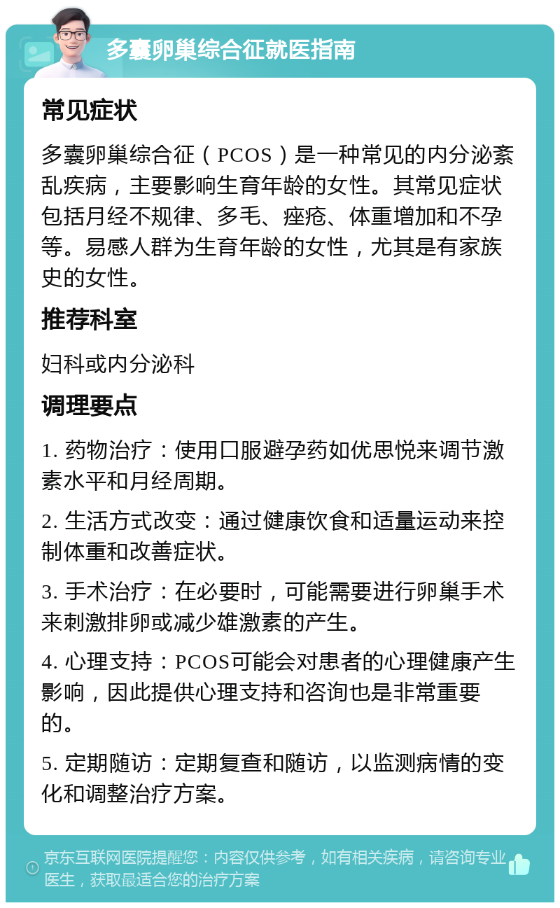 多囊卵巢综合征就医指南 常见症状 多囊卵巢综合征（PCOS）是一种常见的内分泌紊乱疾病，主要影响生育年龄的女性。其常见症状包括月经不规律、多毛、痤疮、体重增加和不孕等。易感人群为生育年龄的女性，尤其是有家族史的女性。 推荐科室 妇科或内分泌科 调理要点 1. 药物治疗：使用口服避孕药如优思悦来调节激素水平和月经周期。 2. 生活方式改变：通过健康饮食和适量运动来控制体重和改善症状。 3. 手术治疗：在必要时，可能需要进行卵巢手术来刺激排卵或减少雄激素的产生。 4. 心理支持：PCOS可能会对患者的心理健康产生影响，因此提供心理支持和咨询也是非常重要的。 5. 定期随访：定期复查和随访，以监测病情的变化和调整治疗方案。