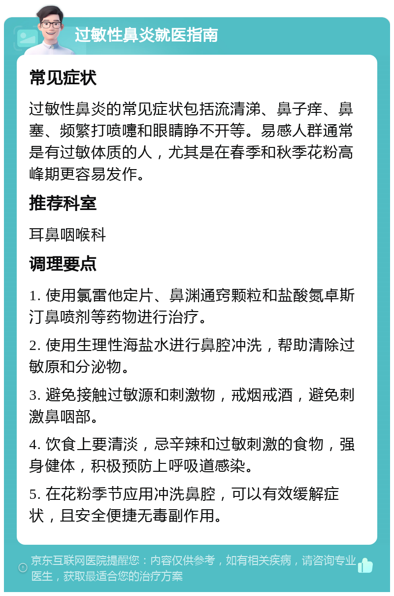 过敏性鼻炎就医指南 常见症状 过敏性鼻炎的常见症状包括流清涕、鼻子痒、鼻塞、频繁打喷嚏和眼睛睁不开等。易感人群通常是有过敏体质的人，尤其是在春季和秋季花粉高峰期更容易发作。 推荐科室 耳鼻咽喉科 调理要点 1. 使用氯雷他定片、鼻渊通窍颗粒和盐酸氮卓斯汀鼻喷剂等药物进行治疗。 2. 使用生理性海盐水进行鼻腔冲洗，帮助清除过敏原和分泌物。 3. 避免接触过敏源和刺激物，戒烟戒酒，避免刺激鼻咽部。 4. 饮食上要清淡，忌辛辣和过敏刺激的食物，强身健体，积极预防上呼吸道感染。 5. 在花粉季节应用冲洗鼻腔，可以有效缓解症状，且安全便捷无毒副作用。