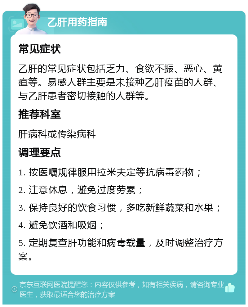 乙肝用药指南 常见症状 乙肝的常见症状包括乏力、食欲不振、恶心、黄疸等。易感人群主要是未接种乙肝疫苗的人群、与乙肝患者密切接触的人群等。 推荐科室 肝病科或传染病科 调理要点 1. 按医嘱规律服用拉米夫定等抗病毒药物； 2. 注意休息，避免过度劳累； 3. 保持良好的饮食习惯，多吃新鲜蔬菜和水果； 4. 避免饮酒和吸烟； 5. 定期复查肝功能和病毒载量，及时调整治疗方案。