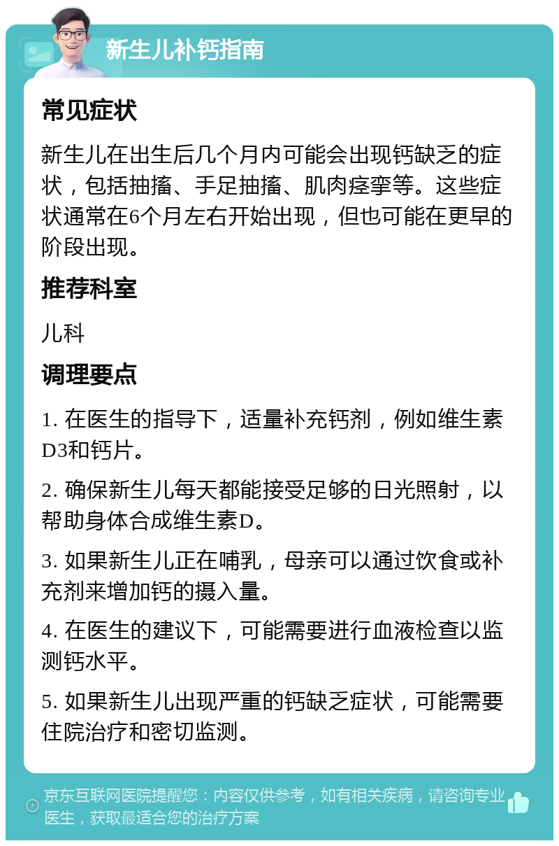 新生儿补钙指南 常见症状 新生儿在出生后几个月内可能会出现钙缺乏的症状，包括抽搐、手足抽搐、肌肉痉挛等。这些症状通常在6个月左右开始出现，但也可能在更早的阶段出现。 推荐科室 儿科 调理要点 1. 在医生的指导下，适量补充钙剂，例如维生素D3和钙片。 2. 确保新生儿每天都能接受足够的日光照射，以帮助身体合成维生素D。 3. 如果新生儿正在哺乳，母亲可以通过饮食或补充剂来增加钙的摄入量。 4. 在医生的建议下，可能需要进行血液检查以监测钙水平。 5. 如果新生儿出现严重的钙缺乏症状，可能需要住院治疗和密切监测。