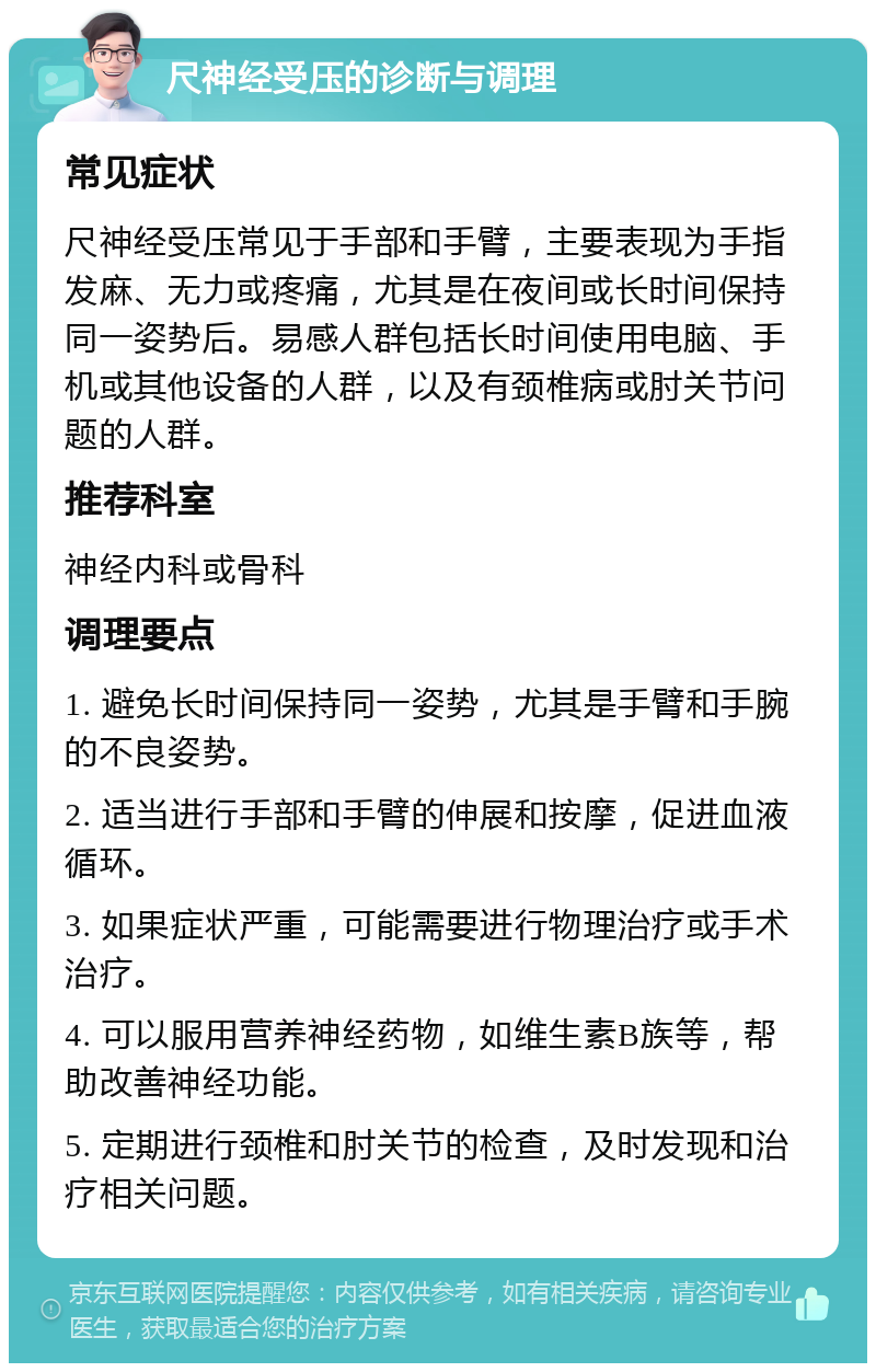 尺神经受压的诊断与调理 常见症状 尺神经受压常见于手部和手臂，主要表现为手指发麻、无力或疼痛，尤其是在夜间或长时间保持同一姿势后。易感人群包括长时间使用电脑、手机或其他设备的人群，以及有颈椎病或肘关节问题的人群。 推荐科室 神经内科或骨科 调理要点 1. 避免长时间保持同一姿势，尤其是手臂和手腕的不良姿势。 2. 适当进行手部和手臂的伸展和按摩，促进血液循环。 3. 如果症状严重，可能需要进行物理治疗或手术治疗。 4. 可以服用营养神经药物，如维生素B族等，帮助改善神经功能。 5. 定期进行颈椎和肘关节的检查，及时发现和治疗相关问题。