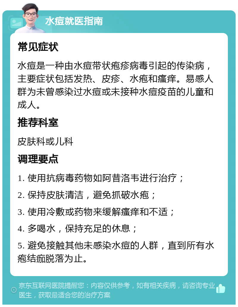 水痘就医指南 常见症状 水痘是一种由水痘带状疱疹病毒引起的传染病，主要症状包括发热、皮疹、水疱和瘙痒。易感人群为未曾感染过水痘或未接种水痘疫苗的儿童和成人。 推荐科室 皮肤科或儿科 调理要点 1. 使用抗病毒药物如阿昔洛韦进行治疗； 2. 保持皮肤清洁，避免抓破水疱； 3. 使用冷敷或药物来缓解瘙痒和不适； 4. 多喝水，保持充足的休息； 5. 避免接触其他未感染水痘的人群，直到所有水疱结痂脱落为止。