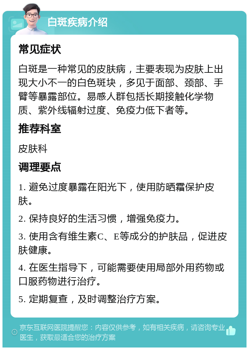 白斑疾病介绍 常见症状 白斑是一种常见的皮肤病，主要表现为皮肤上出现大小不一的白色斑块，多见于面部、颈部、手臂等暴露部位。易感人群包括长期接触化学物质、紫外线辐射过度、免疫力低下者等。 推荐科室 皮肤科 调理要点 1. 避免过度暴露在阳光下，使用防晒霜保护皮肤。 2. 保持良好的生活习惯，增强免疫力。 3. 使用含有维生素C、E等成分的护肤品，促进皮肤健康。 4. 在医生指导下，可能需要使用局部外用药物或口服药物进行治疗。 5. 定期复查，及时调整治疗方案。