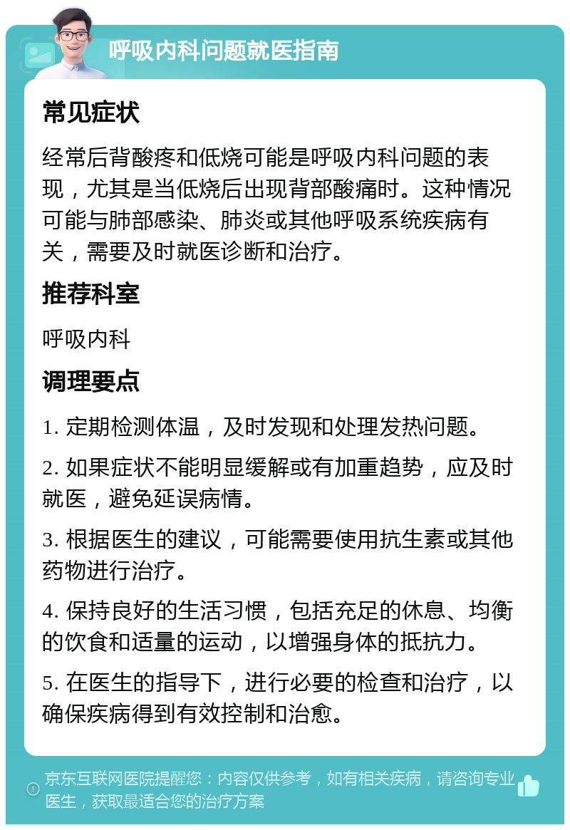 呼吸内科问题就医指南 常见症状 经常后背酸疼和低烧可能是呼吸内科问题的表现，尤其是当低烧后出现背部酸痛时。这种情况可能与肺部感染、肺炎或其他呼吸系统疾病有关，需要及时就医诊断和治疗。 推荐科室 呼吸内科 调理要点 1. 定期检测体温，及时发现和处理发热问题。 2. 如果症状不能明显缓解或有加重趋势，应及时就医，避免延误病情。 3. 根据医生的建议，可能需要使用抗生素或其他药物进行治疗。 4. 保持良好的生活习惯，包括充足的休息、均衡的饮食和适量的运动，以增强身体的抵抗力。 5. 在医生的指导下，进行必要的检查和治疗，以确保疾病得到有效控制和治愈。