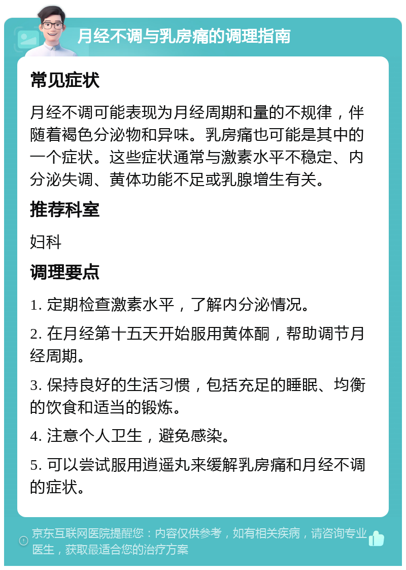 月经不调与乳房痛的调理指南 常见症状 月经不调可能表现为月经周期和量的不规律，伴随着褐色分泌物和异味。乳房痛也可能是其中的一个症状。这些症状通常与激素水平不稳定、内分泌失调、黄体功能不足或乳腺增生有关。 推荐科室 妇科 调理要点 1. 定期检查激素水平，了解内分泌情况。 2. 在月经第十五天开始服用黄体酮，帮助调节月经周期。 3. 保持良好的生活习惯，包括充足的睡眠、均衡的饮食和适当的锻炼。 4. 注意个人卫生，避免感染。 5. 可以尝试服用逍遥丸来缓解乳房痛和月经不调的症状。