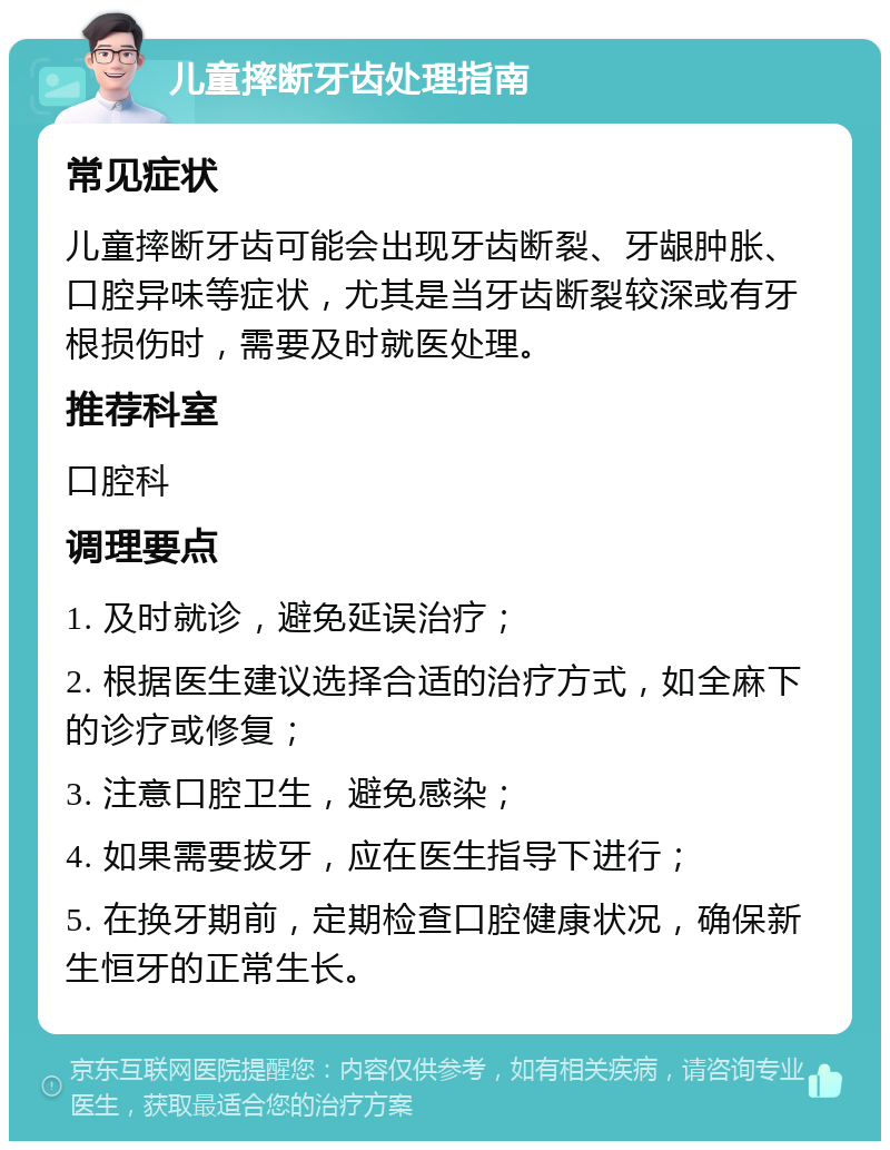 儿童摔断牙齿处理指南 常见症状 儿童摔断牙齿可能会出现牙齿断裂、牙龈肿胀、口腔异味等症状，尤其是当牙齿断裂较深或有牙根损伤时，需要及时就医处理。 推荐科室 口腔科 调理要点 1. 及时就诊，避免延误治疗； 2. 根据医生建议选择合适的治疗方式，如全麻下的诊疗或修复； 3. 注意口腔卫生，避免感染； 4. 如果需要拔牙，应在医生指导下进行； 5. 在换牙期前，定期检查口腔健康状况，确保新生恒牙的正常生长。