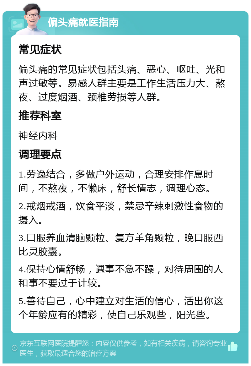 偏头痛就医指南 常见症状 偏头痛的常见症状包括头痛、恶心、呕吐、光和声过敏等。易感人群主要是工作生活压力大、熬夜、过度烟酒、颈椎劳损等人群。 推荐科室 神经内科 调理要点 1.劳逸结合，多做户外运动，合理安排作息时间，不熬夜，不懒床，舒长情志，调理心态。 2.戒烟戒酒，饮食平淡，禁忌辛辣刺激性食物的摄入。 3.口服养血清脑颗粒、复方羊角颗粒，晚口服西比灵胶囊。 4.保持心情舒畅，遇事不急不躁，对待周围的人和事不要过于计较。 5.善待自己，心中建立对生活的信心，活出你这个年龄应有的精彩，使自己乐观些，阳光些。