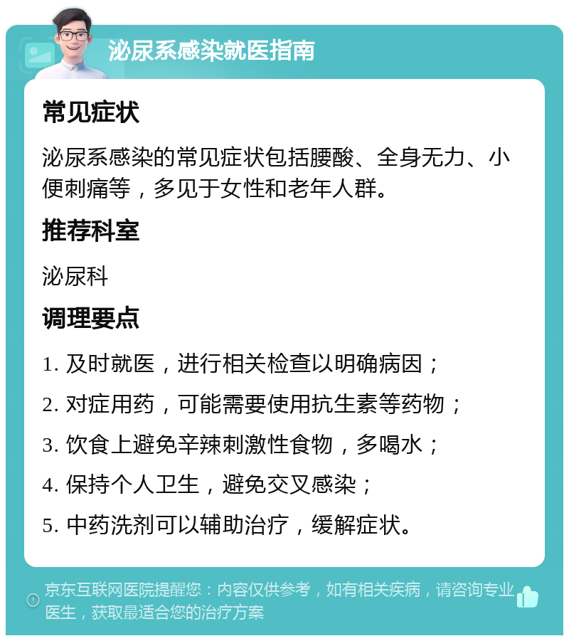 泌尿系感染就医指南 常见症状 泌尿系感染的常见症状包括腰酸、全身无力、小便刺痛等，多见于女性和老年人群。 推荐科室 泌尿科 调理要点 1. 及时就医，进行相关检查以明确病因； 2. 对症用药，可能需要使用抗生素等药物； 3. 饮食上避免辛辣刺激性食物，多喝水； 4. 保持个人卫生，避免交叉感染； 5. 中药洗剂可以辅助治疗，缓解症状。