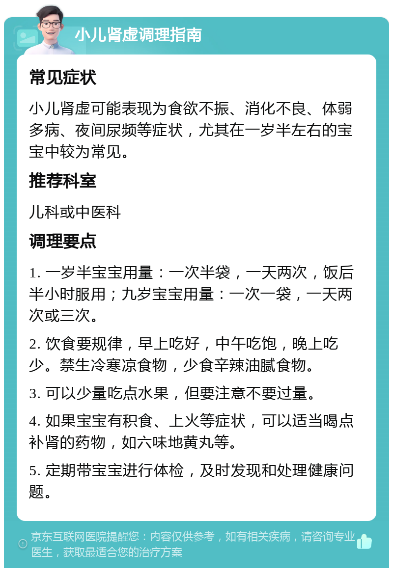 小儿肾虚调理指南 常见症状 小儿肾虚可能表现为食欲不振、消化不良、体弱多病、夜间尿频等症状，尤其在一岁半左右的宝宝中较为常见。 推荐科室 儿科或中医科 调理要点 1. 一岁半宝宝用量：一次半袋，一天两次，饭后半小时服用；九岁宝宝用量：一次一袋，一天两次或三次。 2. 饮食要规律，早上吃好，中午吃饱，晚上吃少。禁生冷寒凉食物，少食辛辣油腻食物。 3. 可以少量吃点水果，但要注意不要过量。 4. 如果宝宝有积食、上火等症状，可以适当喝点补肾的药物，如六味地黄丸等。 5. 定期带宝宝进行体检，及时发现和处理健康问题。