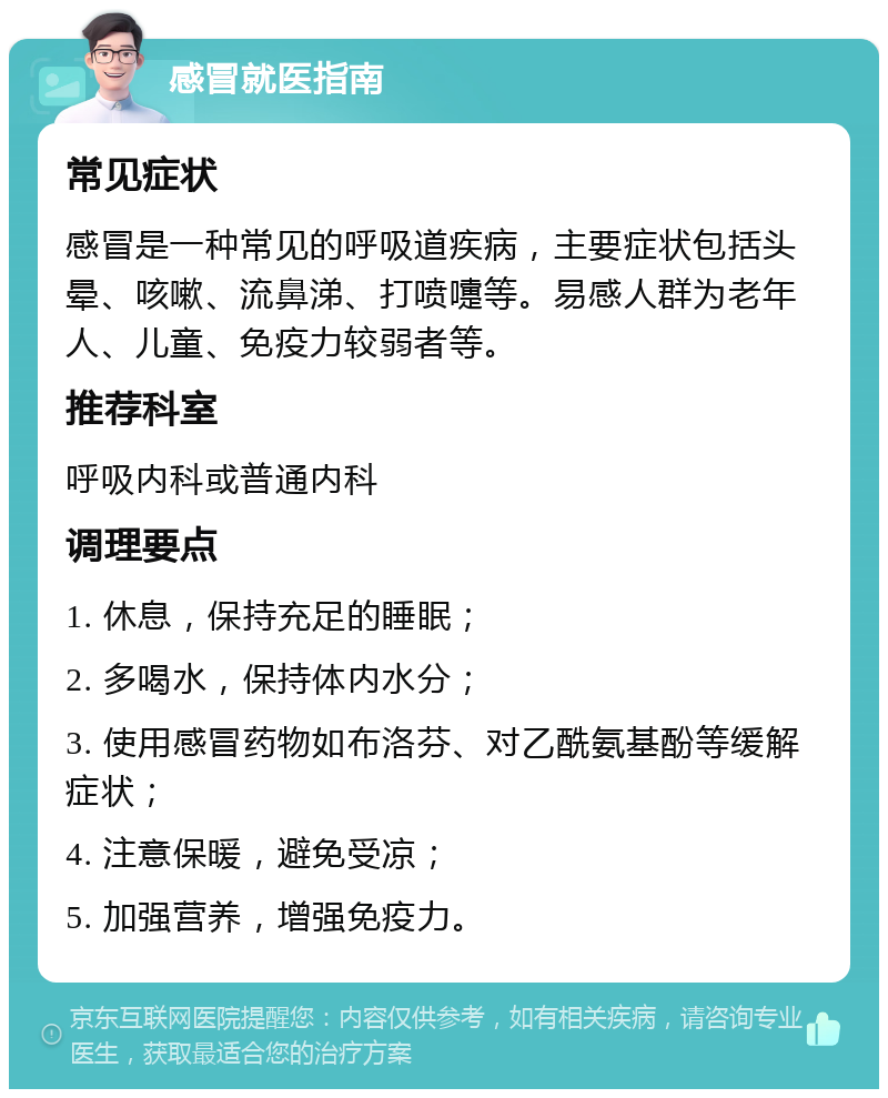 感冒就医指南 常见症状 感冒是一种常见的呼吸道疾病，主要症状包括头晕、咳嗽、流鼻涕、打喷嚏等。易感人群为老年人、儿童、免疫力较弱者等。 推荐科室 呼吸内科或普通内科 调理要点 1. 休息，保持充足的睡眠； 2. 多喝水，保持体内水分； 3. 使用感冒药物如布洛芬、对乙酰氨基酚等缓解症状； 4. 注意保暖，避免受凉； 5. 加强营养，增强免疫力。