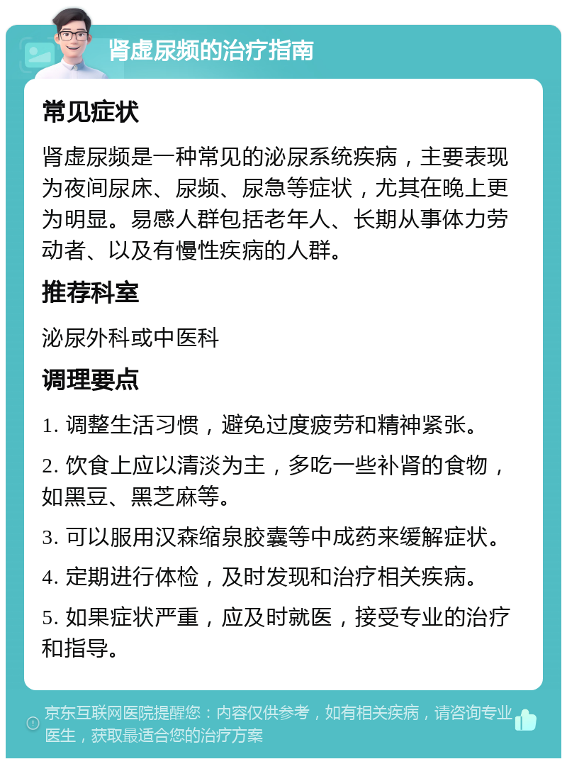 肾虚尿频的治疗指南 常见症状 肾虚尿频是一种常见的泌尿系统疾病，主要表现为夜间尿床、尿频、尿急等症状，尤其在晚上更为明显。易感人群包括老年人、长期从事体力劳动者、以及有慢性疾病的人群。 推荐科室 泌尿外科或中医科 调理要点 1. 调整生活习惯，避免过度疲劳和精神紧张。 2. 饮食上应以清淡为主，多吃一些补肾的食物，如黑豆、黑芝麻等。 3. 可以服用汉森缩泉胶囊等中成药来缓解症状。 4. 定期进行体检，及时发现和治疗相关疾病。 5. 如果症状严重，应及时就医，接受专业的治疗和指导。