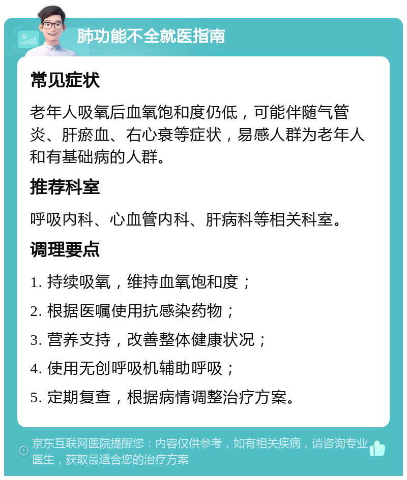 肺功能不全就医指南 常见症状 老年人吸氧后血氧饱和度仍低，可能伴随气管炎、肝瘀血、右心衰等症状，易感人群为老年人和有基础病的人群。 推荐科室 呼吸内科、心血管内科、肝病科等相关科室。 调理要点 1. 持续吸氧，维持血氧饱和度； 2. 根据医嘱使用抗感染药物； 3. 营养支持，改善整体健康状况； 4. 使用无创呼吸机辅助呼吸； 5. 定期复查，根据病情调整治疗方案。