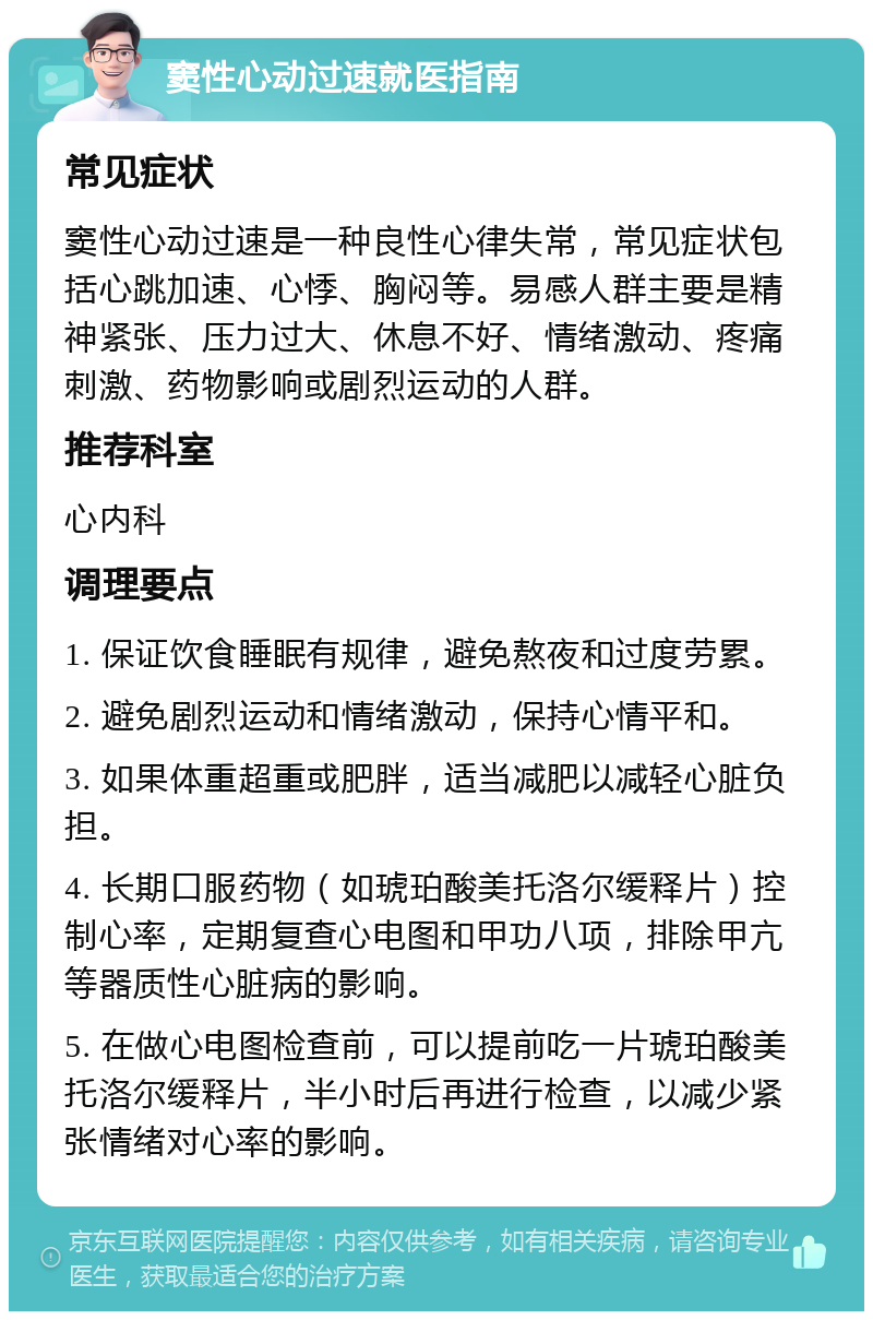 窦性心动过速就医指南 常见症状 窦性心动过速是一种良性心律失常，常见症状包括心跳加速、心悸、胸闷等。易感人群主要是精神紧张、压力过大、休息不好、情绪激动、疼痛刺激、药物影响或剧烈运动的人群。 推荐科室 心内科 调理要点 1. 保证饮食睡眠有规律，避免熬夜和过度劳累。 2. 避免剧烈运动和情绪激动，保持心情平和。 3. 如果体重超重或肥胖，适当减肥以减轻心脏负担。 4. 长期口服药物（如琥珀酸美托洛尔缓释片）控制心率，定期复查心电图和甲功八项，排除甲亢等器质性心脏病的影响。 5. 在做心电图检查前，可以提前吃一片琥珀酸美托洛尔缓释片，半小时后再进行检查，以减少紧张情绪对心率的影响。