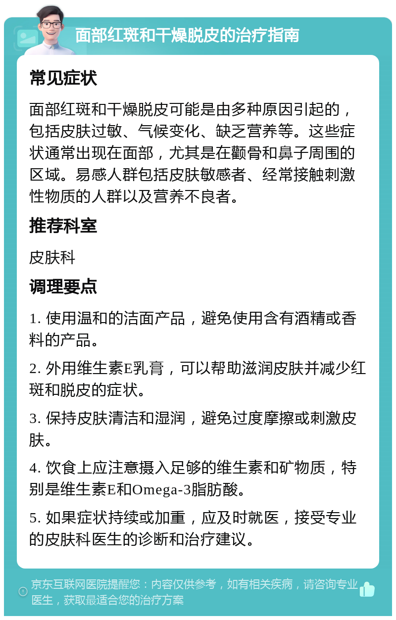 面部红斑和干燥脱皮的治疗指南 常见症状 面部红斑和干燥脱皮可能是由多种原因引起的，包括皮肤过敏、气候变化、缺乏营养等。这些症状通常出现在面部，尤其是在颧骨和鼻子周围的区域。易感人群包括皮肤敏感者、经常接触刺激性物质的人群以及营养不良者。 推荐科室 皮肤科 调理要点 1. 使用温和的洁面产品，避免使用含有酒精或香料的产品。 2. 外用维生素E乳膏，可以帮助滋润皮肤并减少红斑和脱皮的症状。 3. 保持皮肤清洁和湿润，避免过度摩擦或刺激皮肤。 4. 饮食上应注意摄入足够的维生素和矿物质，特别是维生素E和Omega-3脂肪酸。 5. 如果症状持续或加重，应及时就医，接受专业的皮肤科医生的诊断和治疗建议。