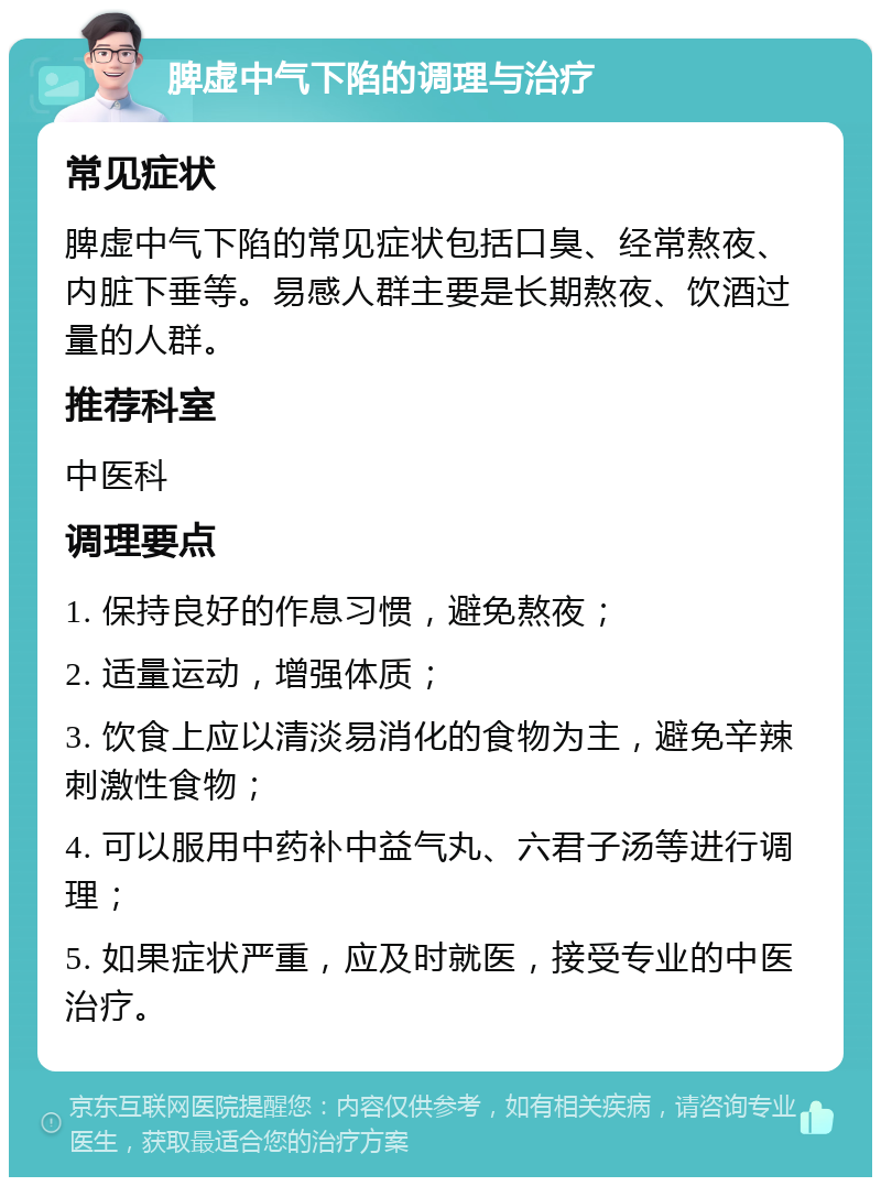 脾虚中气下陷的调理与治疗 常见症状 脾虚中气下陷的常见症状包括口臭、经常熬夜、内脏下垂等。易感人群主要是长期熬夜、饮酒过量的人群。 推荐科室 中医科 调理要点 1. 保持良好的作息习惯，避免熬夜； 2. 适量运动，增强体质； 3. 饮食上应以清淡易消化的食物为主，避免辛辣刺激性食物； 4. 可以服用中药补中益气丸、六君子汤等进行调理； 5. 如果症状严重，应及时就医，接受专业的中医治疗。