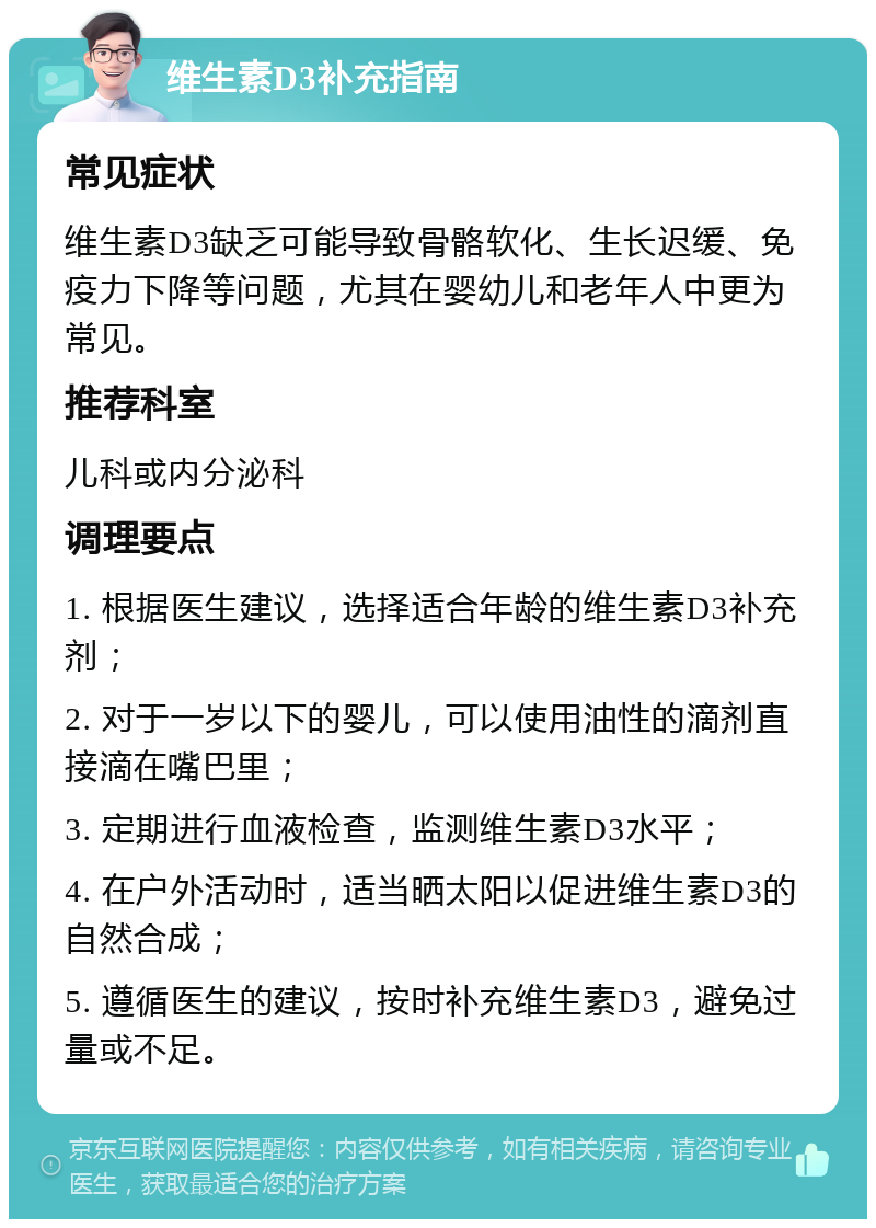 维生素D3补充指南 常见症状 维生素D3缺乏可能导致骨骼软化、生长迟缓、免疫力下降等问题，尤其在婴幼儿和老年人中更为常见。 推荐科室 儿科或内分泌科 调理要点 1. 根据医生建议，选择适合年龄的维生素D3补充剂； 2. 对于一岁以下的婴儿，可以使用油性的滴剂直接滴在嘴巴里； 3. 定期进行血液检查，监测维生素D3水平； 4. 在户外活动时，适当晒太阳以促进维生素D3的自然合成； 5. 遵循医生的建议，按时补充维生素D3，避免过量或不足。