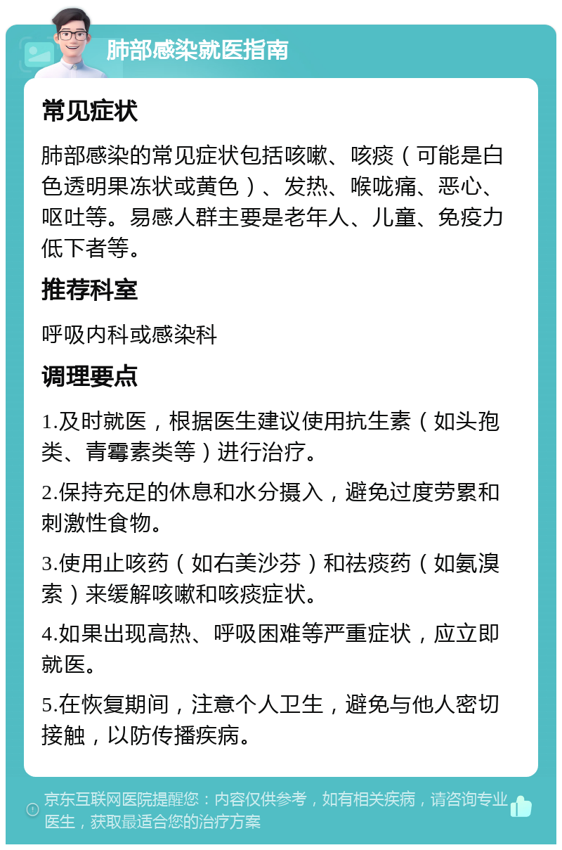 肺部感染就医指南 常见症状 肺部感染的常见症状包括咳嗽、咳痰（可能是白色透明果冻状或黄色）、发热、喉咙痛、恶心、呕吐等。易感人群主要是老年人、儿童、免疫力低下者等。 推荐科室 呼吸内科或感染科 调理要点 1.及时就医，根据医生建议使用抗生素（如头孢类、青霉素类等）进行治疗。 2.保持充足的休息和水分摄入，避免过度劳累和刺激性食物。 3.使用止咳药（如右美沙芬）和祛痰药（如氨溴索）来缓解咳嗽和咳痰症状。 4.如果出现高热、呼吸困难等严重症状，应立即就医。 5.在恢复期间，注意个人卫生，避免与他人密切接触，以防传播疾病。