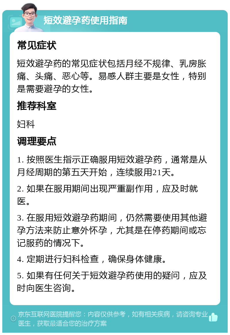 短效避孕药使用指南 常见症状 短效避孕药的常见症状包括月经不规律、乳房胀痛、头痛、恶心等。易感人群主要是女性，特别是需要避孕的女性。 推荐科室 妇科 调理要点 1. 按照医生指示正确服用短效避孕药，通常是从月经周期的第五天开始，连续服用21天。 2. 如果在服用期间出现严重副作用，应及时就医。 3. 在服用短效避孕药期间，仍然需要使用其他避孕方法来防止意外怀孕，尤其是在停药期间或忘记服药的情况下。 4. 定期进行妇科检查，确保身体健康。 5. 如果有任何关于短效避孕药使用的疑问，应及时向医生咨询。