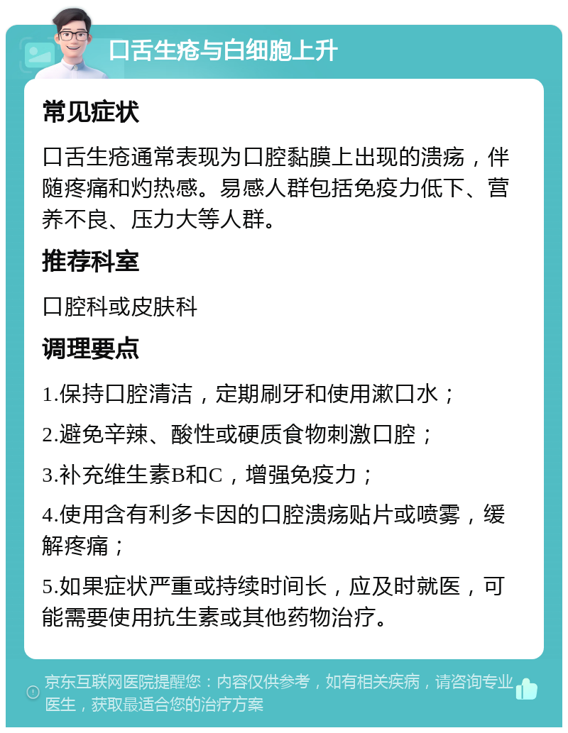 口舌生疮与白细胞上升 常见症状 口舌生疮通常表现为口腔黏膜上出现的溃疡，伴随疼痛和灼热感。易感人群包括免疫力低下、营养不良、压力大等人群。 推荐科室 口腔科或皮肤科 调理要点 1.保持口腔清洁，定期刷牙和使用漱口水； 2.避免辛辣、酸性或硬质食物刺激口腔； 3.补充维生素B和C，增强免疫力； 4.使用含有利多卡因的口腔溃疡贴片或喷雾，缓解疼痛； 5.如果症状严重或持续时间长，应及时就医，可能需要使用抗生素或其他药物治疗。